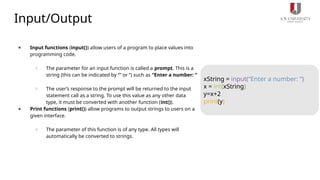 Input/Output
● Input functions (input()) allow users of a program to place values into
programming code.
○ The parameter for an input function is called a prompt. This is a
string (this can be indicated by “” or ‘’) such as “Enter a number: “
○ The user’s response to the prompt will be returned to the input
statement call as a string. To use this value as any other data
type, it must be converted with another function (int()).
● Print functions (print()) allow programs to output strings to users on a
given interface.
○ The parameter of this function is of any type. All types will
automatically be converted to strings.
xString = input(“Enter a number: “)
x = int(xString)
y=x+2
print(y)
 