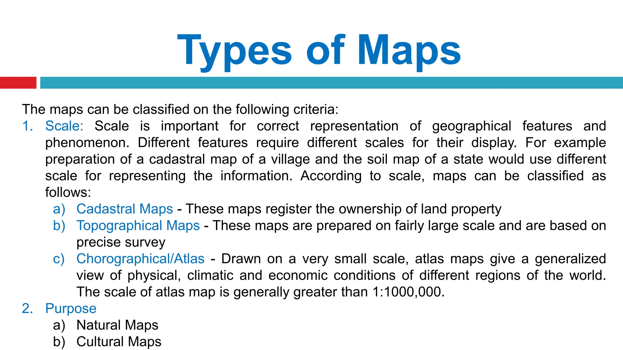 Types of Maps
The maps can be classified on the following criteria:
1. Scale: Scale is important for correct representation of geographical features and
phenomenon. Different features require different scales for their display. For example
preparation of a cadastral map of a village and the soil map of a state would use different
scale for representing the information. According to scale, maps can be classified as
follows:
a) Cadastral Maps - These maps register the ownership of land property
b) Topographical Maps - These maps are prepared on fairly large scale and are based on
precise survey
c) Chorographical/Atlas - Drawn on a very small scale, atlas maps give a generalized
view of physical, climatic and economic conditions of different regions of the world.
The scale of atlas map is generally greater than 1:1000,000.
2. Purpose
a) Natural Maps
b) Cultural Maps
 