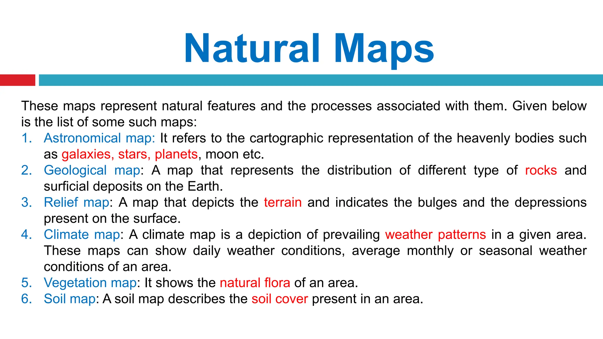 Natural Maps
These maps represent natural features and the processes associated with them. Given below
is the list of some such maps:
1. Astronomical map: It refers to the cartographic representation of the heavenly bodies such
as galaxies, stars, planets, moon etc.
2. Geological map: A map that represents the distribution of different type of rocks and
surficial deposits on the Earth.
3. Relief map: A map that depicts the terrain and indicates the bulges and the depressions
present on the surface.
4. Climate map: A climate map is a depiction of prevailing weather patterns in a given area.
These maps can show daily weather conditions, average monthly or seasonal weather
conditions of an area.
5. Vegetation map: It shows the natural flora of an area.
6. Soil map: A soil map describes the soil cover present in an area.
 