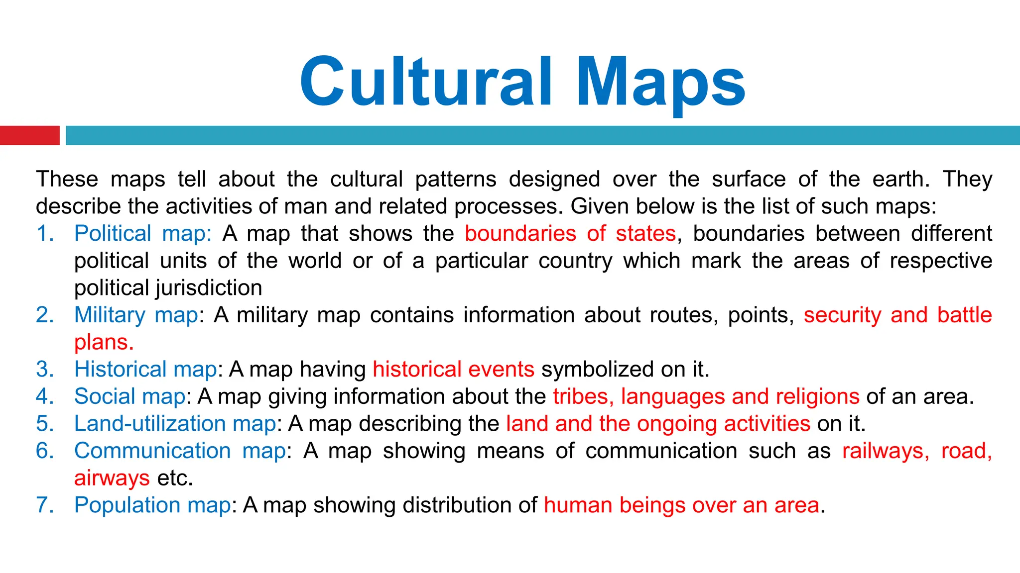 Cultural Maps
These maps tell about the cultural patterns designed over the surface of the earth. They
describe the activities of man and related processes. Given below is the list of such maps:
1. Political map: A map that shows the boundaries of states, boundaries between different
political units of the world or of a particular country which mark the areas of respective
political jurisdiction
2. Military map: A military map contains information about routes, points, security and battle
plans.
3. Historical map: A map having historical events symbolized on it.
4. Social map: A map giving information about the tribes, languages and religions of an area.
5. Land-utilization map: A map describing the land and the ongoing activities on it.
6. Communication map: A map showing means of communication such as railways, road,
airways etc.
7. Population map: A map showing distribution of human beings over an area.
 