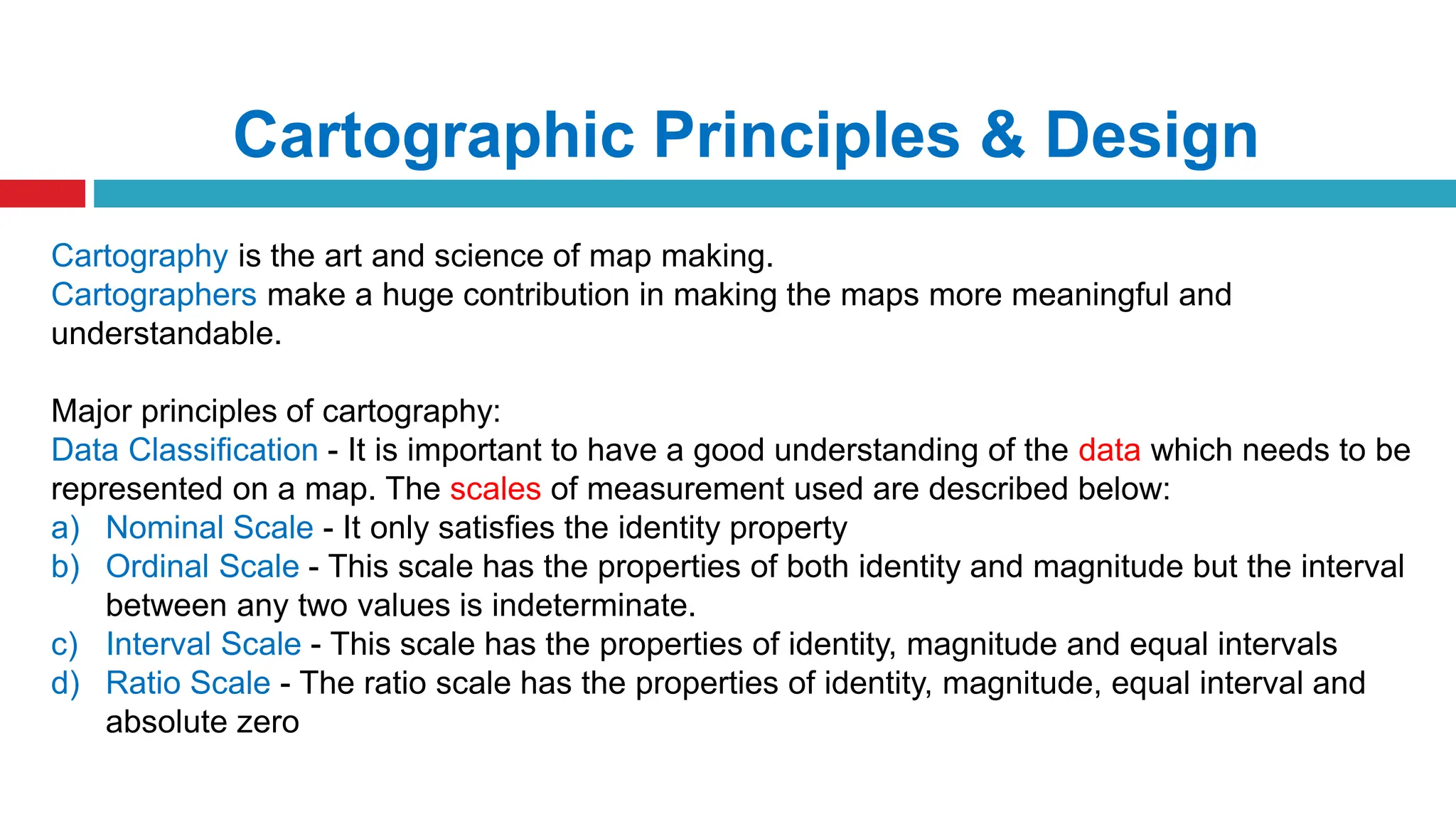 Cartographic Principles & Design
Cartography is the art and science of map making.
Cartographers make a huge contribution in making the maps more meaningful and
understandable.
Major principles of cartography:
Data Classification - It is important to have a good understanding of the data which needs to be
represented on a map. The scales of measurement used are described below:
a) Nominal Scale - It only satisfies the identity property
b) Ordinal Scale - This scale has the properties of both identity and magnitude but the interval
between any two values is indeterminate.
c) Interval Scale - This scale has the properties of identity, magnitude and equal intervals
d) Ratio Scale - The ratio scale has the properties of identity, magnitude, equal interval and
absolute zero
 