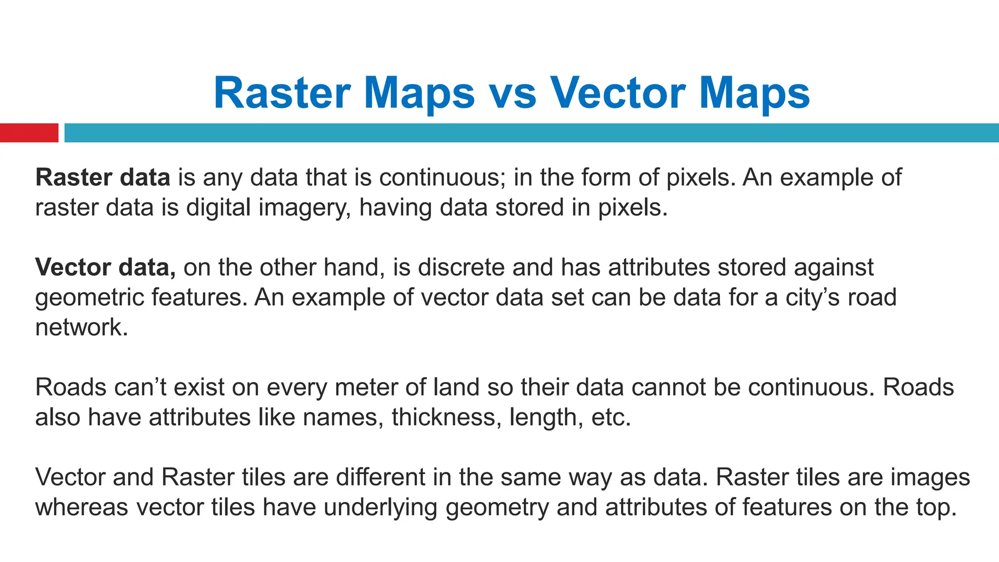 Raster Maps vs Vector Maps
Raster data is any data that is continuous; in the form of pixels. An example of
raster data is digital imagery, having data stored in pixels.
Vector data, on the other hand, is discrete and has attributes stored against
geometric features. An example of vector data set can be data for a city’s road
network.
Roads can’t exist on every meter of land so their data cannot be continuous. Roads
also have attributes like names, thickness, length, etc.
Vector and Raster tiles are different in the same way as data. Raster tiles are images
whereas vector tiles have underlying geometry and attributes of features on the top.
 