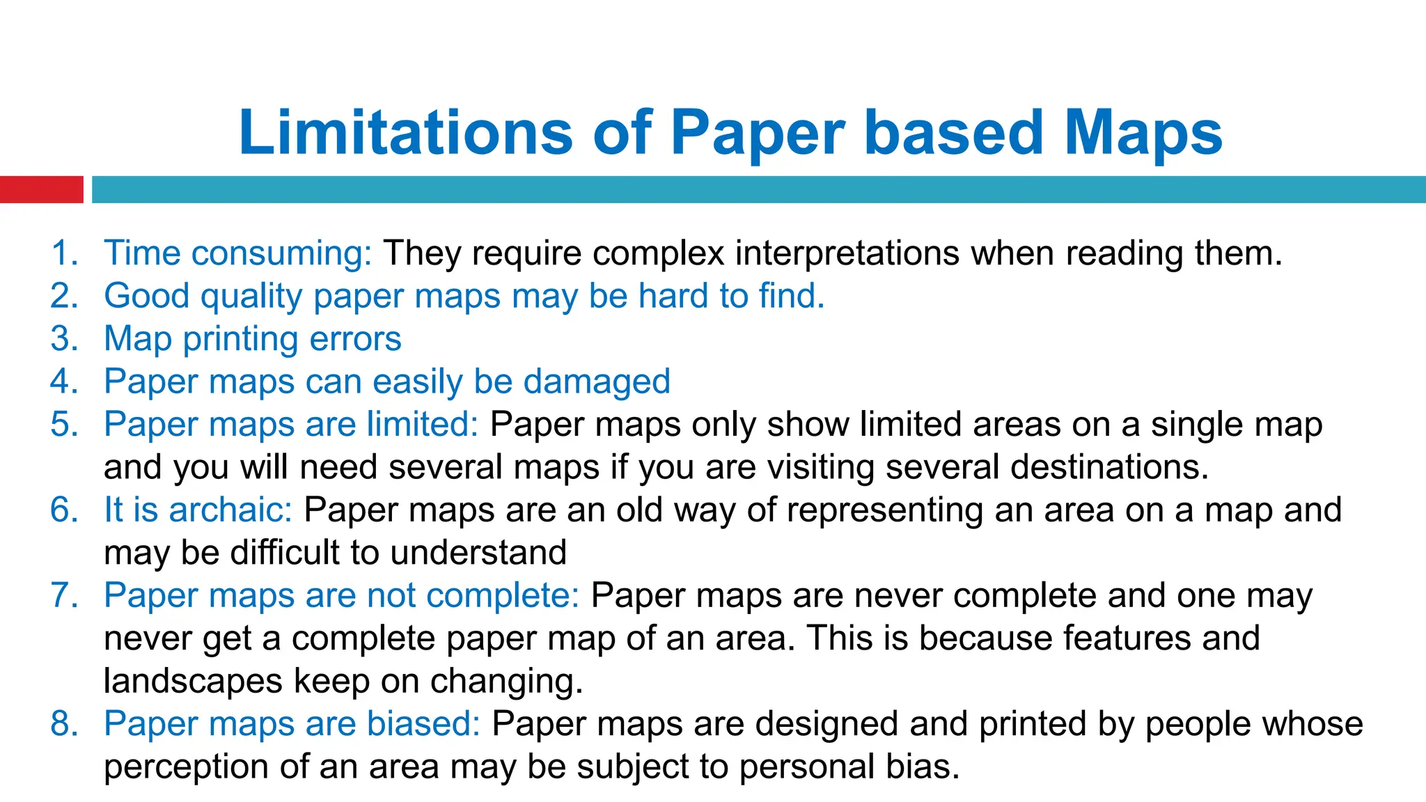 Limitations of Paper based Maps
1. Time consuming: They require complex interpretations when reading them.
2. Good quality paper maps may be hard to find.
3. Map printing errors
4. Paper maps can easily be damaged
5. Paper maps are limited: Paper maps only show limited areas on a single map
and you will need several maps if you are visiting several destinations.
6. It is archaic: Paper maps are an old way of representing an area on a map and
may be difficult to understand
7. Paper maps are not complete: Paper maps are never complete and one may
never get a complete paper map of an area. This is because features and
landscapes keep on changing.
8. Paper maps are biased: Paper maps are designed and printed by people whose
perception of an area may be subject to personal bias.
 