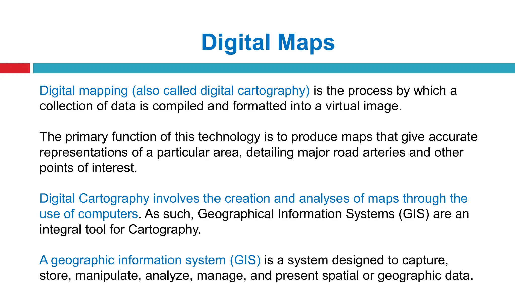 Digital mapping (also called digital cartography) is the process by which a
collection of data is compiled and formatted into a virtual image.
The primary function of this technology is to produce maps that give accurate
representations of a particular area, detailing major road arteries and other
points of interest.
Digital Cartography involves the creation and analyses of maps through the
use of computers. As such, Geographical Information Systems (GIS) are an
integral tool for Cartography.
A geographic information system (GIS) is a system designed to capture,
store, manipulate, analyze, manage, and present spatial or geographic data.
Digital Maps
 