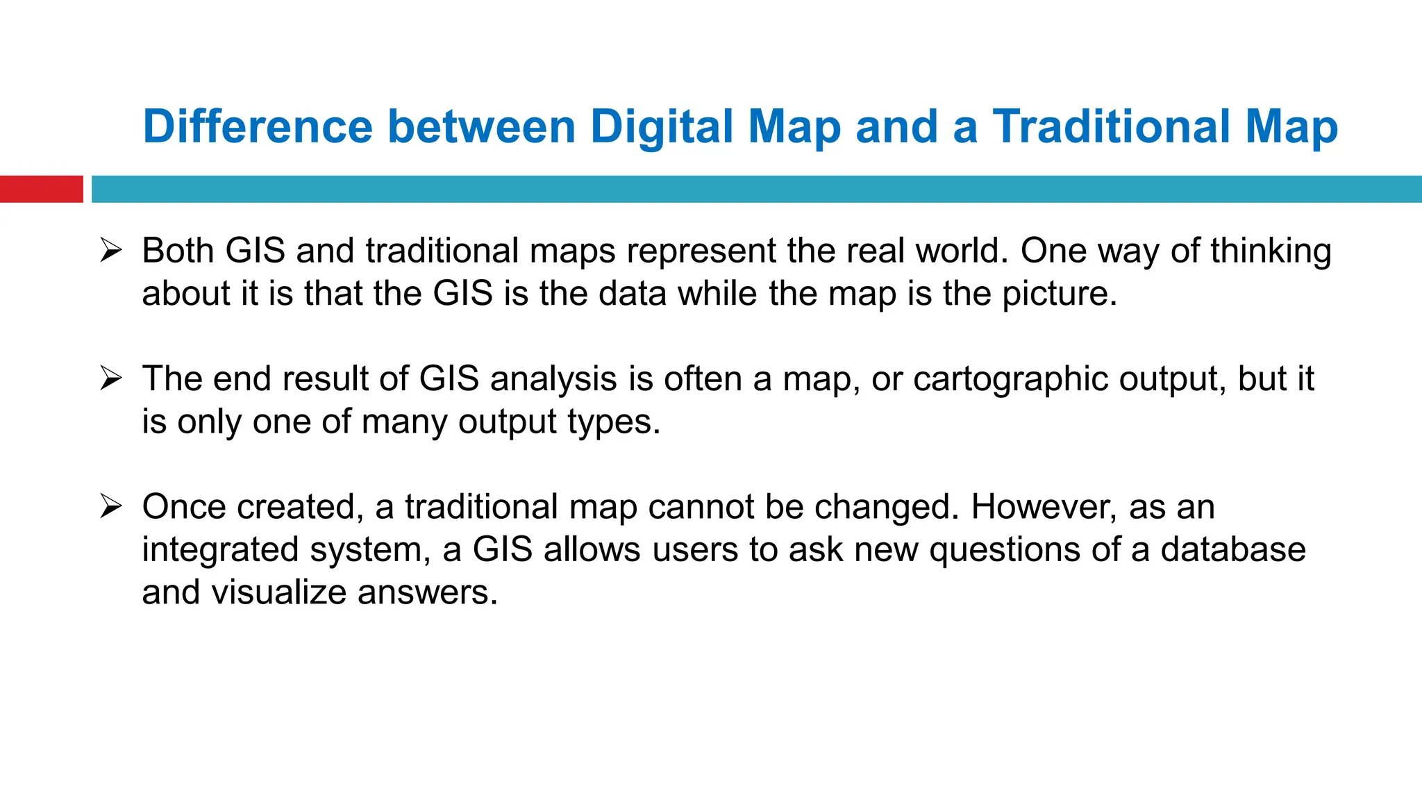  Both GIS and traditional maps represent the real world. One way of thinking
about it is that the GIS is the data while the map is the picture.
 The end result of GIS analysis is often a map, or cartographic output, but it
is only one of many output types.
 Once created, a traditional map cannot be changed. However, as an
integrated system, a GIS allows users to ask new questions of a database
and visualize answers.
Difference between Digital Map and a Traditional Map
 