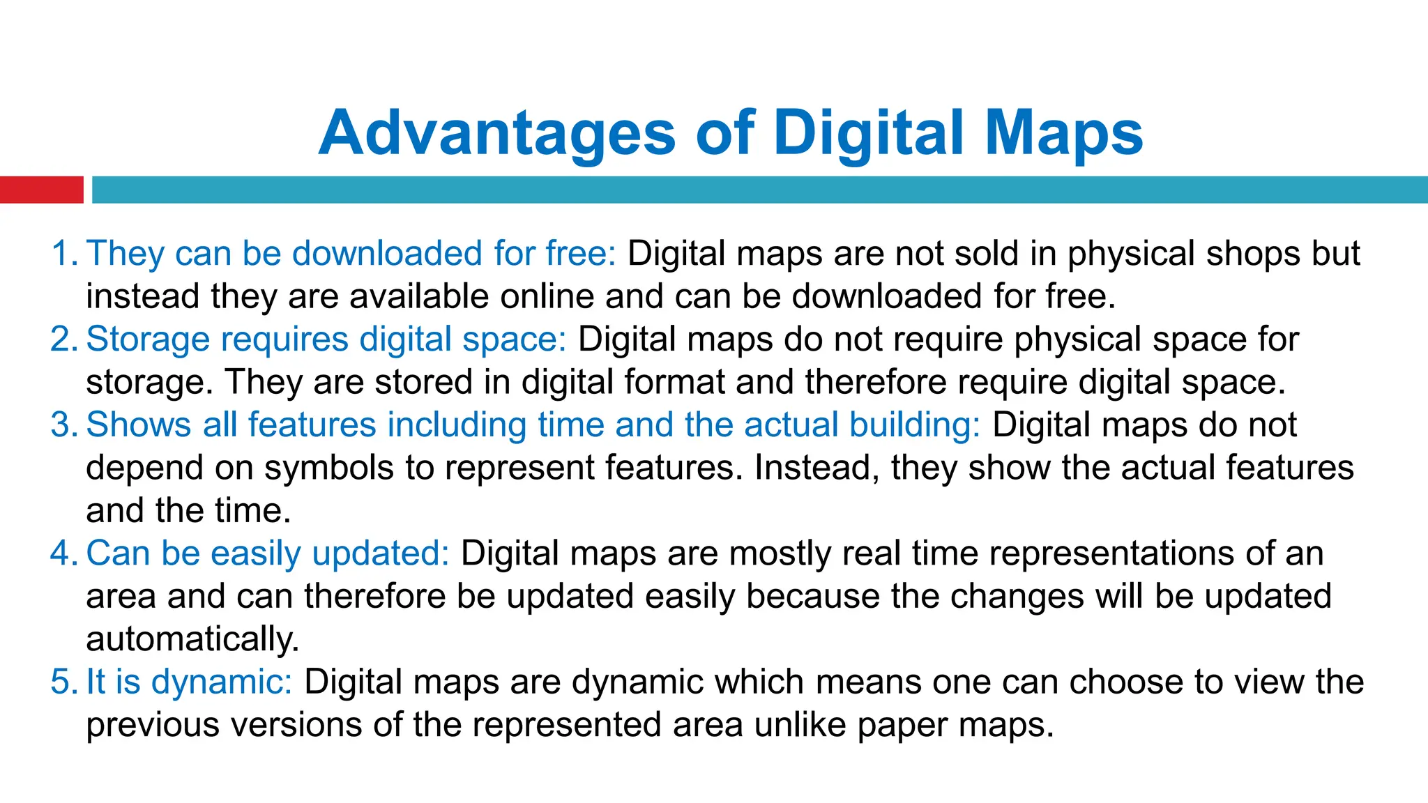 Advantages of Digital Maps
1. They can be downloaded for free: Digital maps are not sold in physical shops but
instead they are available online and can be downloaded for free.
2. Storage requires digital space: Digital maps do not require physical space for
storage. They are stored in digital format and therefore require digital space.
3. Shows all features including time and the actual building: Digital maps do not
depend on symbols to represent features. Instead, they show the actual features
and the time.
4. Can be easily updated: Digital maps are mostly real time representations of an
area and can therefore be updated easily because the changes will be updated
automatically.
5. It is dynamic: Digital maps are dynamic which means one can choose to view the
previous versions of the represented area unlike paper maps.
 