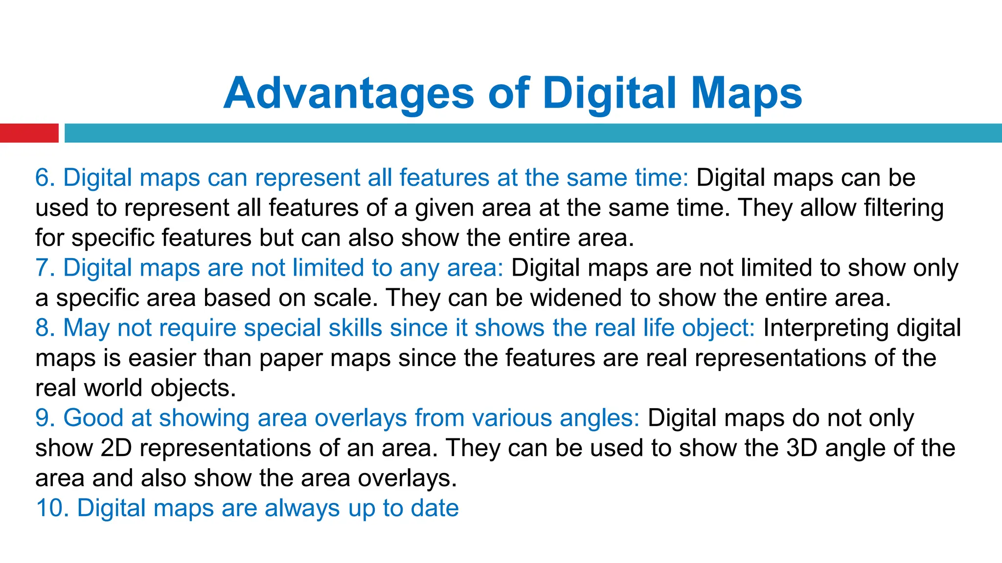 Advantages of Digital Maps
6. Digital maps can represent all features at the same time: Digital maps can be
used to represent all features of a given area at the same time. They allow filtering
for specific features but can also show the entire area.
7. Digital maps are not limited to any area: Digital maps are not limited to show only
a specific area based on scale. They can be widened to show the entire area.
8. May not require special skills since it shows the real life object: Interpreting digital
maps is easier than paper maps since the features are real representations of the
real world objects.
9. Good at showing area overlays from various angles: Digital maps do not only
show 2D representations of an area. They can be used to show the 3D angle of the
area and also show the area overlays.
10. Digital maps are always up to date
 