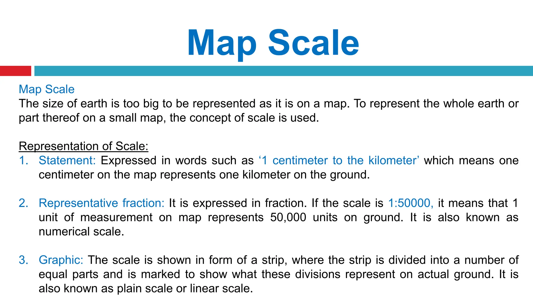 Map Scale
Map Scale
The size of earth is too big to be represented as it is on a map. To represent the whole earth or
part thereof on a small map, the concept of scale is used.
Representation of Scale:
1. Statement: Expressed in words such as ‘1 centimeter to the kilometer’ which means one
centimeter on the map represents one kilometer on the ground.
2. Representative fraction: It is expressed in fraction. If the scale is 1:50000, it means that 1
unit of measurement on map represents 50,000 units on ground. It is also known as
numerical scale.
3. Graphic: The scale is shown in form of a strip, where the strip is divided into a number of
equal parts and is marked to show what these divisions represent on actual ground. It is
also known as plain scale or linear scale.
 