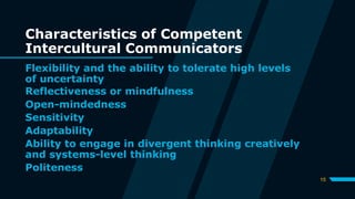 Characteristics of Competent
Intercultural Communicators
Flexibility and the ability to tolerate high levels
of uncertainty
15
Reflectiveness or mindfulness
Open-mindedness
Sensitivity
Adaptability
Ability to engage in divergent thinking creatively
and systems-level thinking
Politeness
 