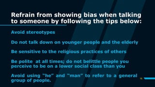 Refrain from showing bias when talking
to someone by following the tips below:
Avoid stereotypes
16
Do not talk down on younger people and the elderly
Be sensitive to the religious practices of others
Be polite at all times; do not belittle people you
perceive to be on a lower social class than you
Avoid using “he” and “man” to refer to a general
group of people.
 