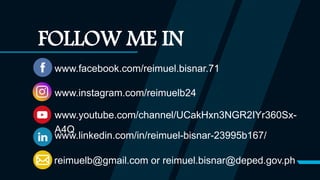 www.facebook.com/reimuel.bisnar.71
www.instagram.com/reimuelb24
www.youtube.com/channel/UCakHxn3NGR2IYr360Sx-
A4Q
reimuelb@gmail.com or reimuel.bisnar@deped.gov.ph
FOLLOW ME IN
www.linkedin.com/in/reimuel-bisnar-23995b167/
 