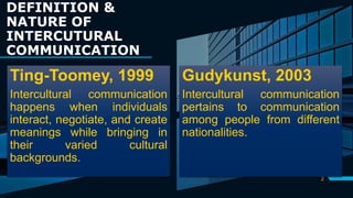DEFINITION &
NATURE OF
INTERCUTURAL
COMMUNICATION
Ting-Toomey, 1999
Intercultural communication
happens when individuals
interact, negotiate, and create
meanings while bringing in
their varied cultural
backgrounds.
2
Gudykunst, 2003
Intercultural communication
pertains to communication
among people from different
nationalities.
 