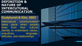 DEFINITION &
NATURE OF
INTERCUTURAL
COMMUNICATION
3
Gudykunst & Kim, 2003
Intercultural communication
takes place when people
draw from their cultural
identity to understand values,
prejudices, language,
attitudes, and relationships
 