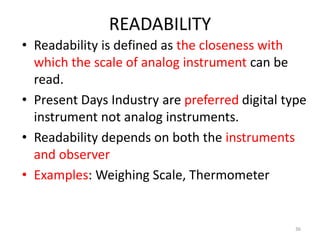 READABILITY
• Readability is defined as the closeness with
which the scale of analog instrument can be
read.
• Present Days Industry are preferred digital type
instrument not analog instruments.
• Readability depends on both the instruments
and observer
• Examples: Weighing Scale, Thermometer
36
 