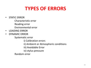TYPES OF ERRORS
• STATIC ERROR
Characteristic error
Reading error
Environmental error
• LOADING ERROR
• DYNAMIC ERROR
Systematic error
i) Calibration errors
ii) Ambient or Atmospheric conditions
iii) Avoidable Error
iv) stylus pressure
Random error
44
 