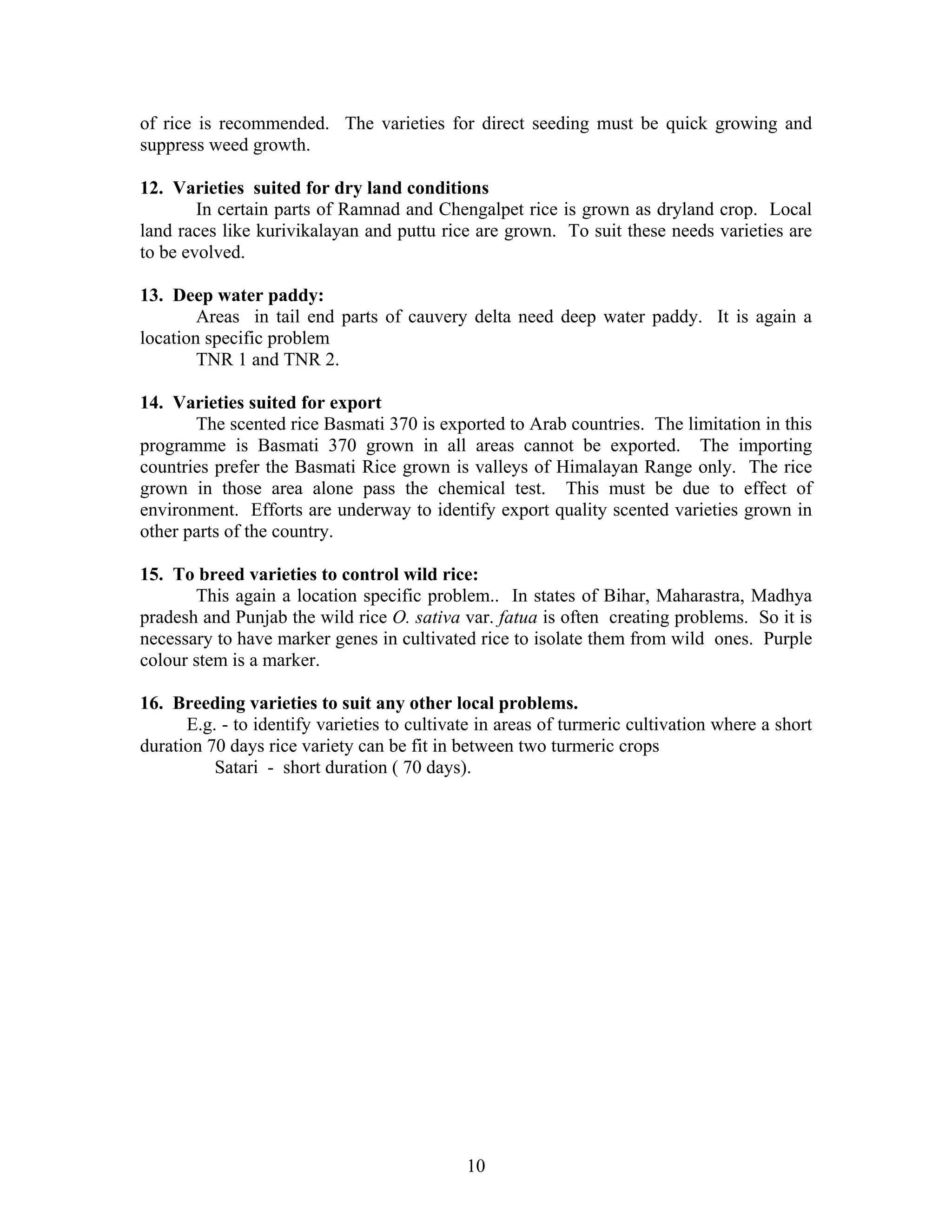 of rice is recommended. The varieties for direct seeding must be quick growing and
suppress weed growth.
12. Varieties suited for dry land conditions
In certain parts of Ramnad and Chengalpet rice is grown as dryland crop. Local
land races like kurivikalayan and puttu rice are grown. To suit these needs varieties are
to be evolved.
13. Deep water paddy:
Areas in tail end parts of cauvery delta need deep water paddy. It is again a
location specific problem
TNR 1 and TNR 2.
14. Varieties suited for export
The scented rice Basmati 370 is exported to Arab countries. The limitation in this
programme is Basmati 370 grown in all areas cannot be exported. The importing
countries prefer the Basmati Rice grown is valleys of Himalayan Range only. The rice
grown in those area alone pass the chemical test. This must be due to effect of
environment. Efforts are underway to identify export quality scented varieties grown in
other parts of the country.
15. To breed varieties to control wild rice:
This again a location specific problem.. In states of Bihar, Maharastra, Madhya
pradesh and Punjab the wild rice O. sativa var. fatua is often creating problems. So it is
necessary to have marker genes in cultivated rice to isolate them from wild ones. Purple
colour stem is a marker.
16. Breeding varieties to suit any other local problems.
E.g. - to identify varieties to cultivate in areas of turmeric cultivation where a short
duration 70 days rice variety can be fit in between two turmeric crops
Satari - short duration ( 70 days).
10
 