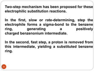 Two-step mechanism has been proposed for these
electrophilic substitution reactions.
In the first, slow or rate-determining, step the
electrophile forms a sigma-bond to the benzene
ring, generating a positively
charged benzenonium intermediate.
In the second, fast step, a proton is removed from
this intermediate, yielding a substituted benzene
ring.
23
 