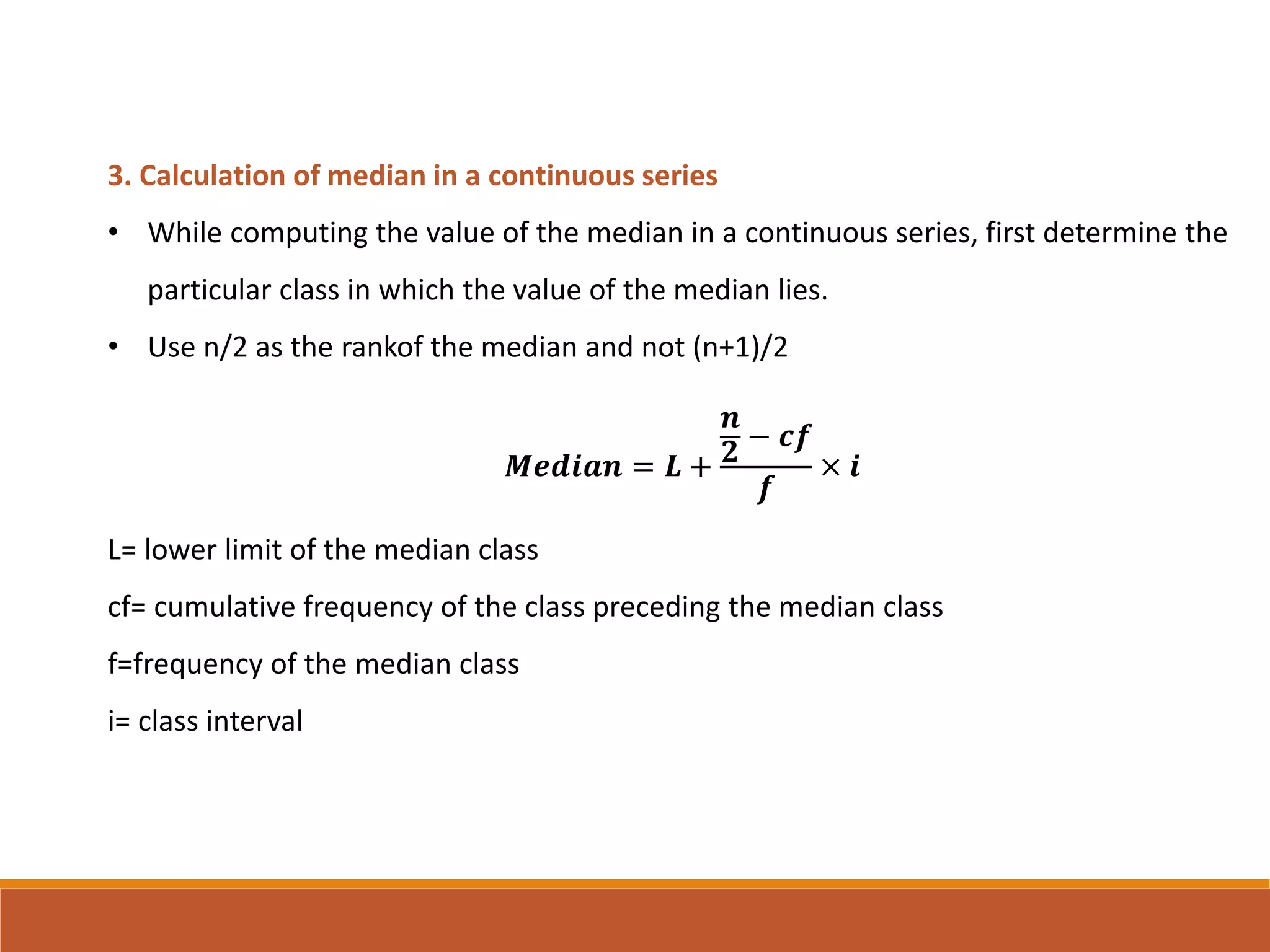 3. Calculation of median in a continuous series
• While computing the value of the median in a continuous series, first determine the
particular class in which the value of the median lies.
• Use n/2 as the rankof the median and not (n+1)/2
𝑴𝒆𝒅𝒊𝒂𝒏 = 𝑳 +
𝒏
𝟐 − 𝒄𝒇
𝒇
× 𝒊
L= lower limit of the median class
cf= cumulative frequency of the class preceding the median class
f=frequency of the median class
i= class interval
 