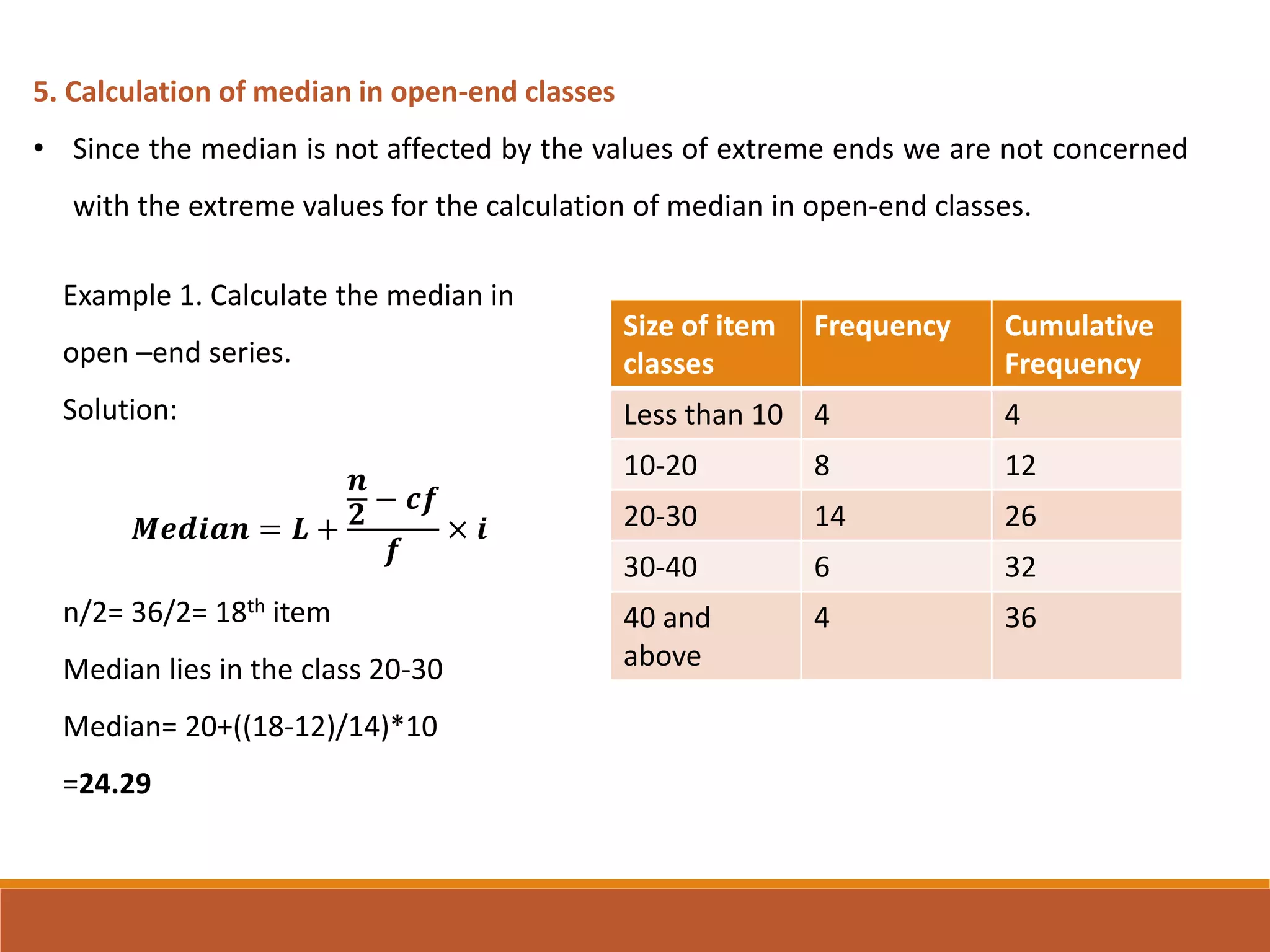 5. Calculation of median in open-end classes
• Since the median is not affected by the values of extreme ends we are not concerned
with the extreme values for the calculation of median in open-end classes.
Size of item
classes
Frequency Cumulative
Frequency
Less than 10 4 4
10-20 8 12
20-30 14 26
30-40 6 32
40 and
above
4 36
Example 1. Calculate the median in
open –end series.
Solution:
𝑴𝒆𝒅𝒊𝒂𝒏 = 𝑳 +
𝒏
𝟐
− 𝒄𝒇
𝒇
× 𝒊
n/2= 36/2= 18th item
Median lies in the class 20-30
Median= 20+((18-12)/14)*10
=24.29
 