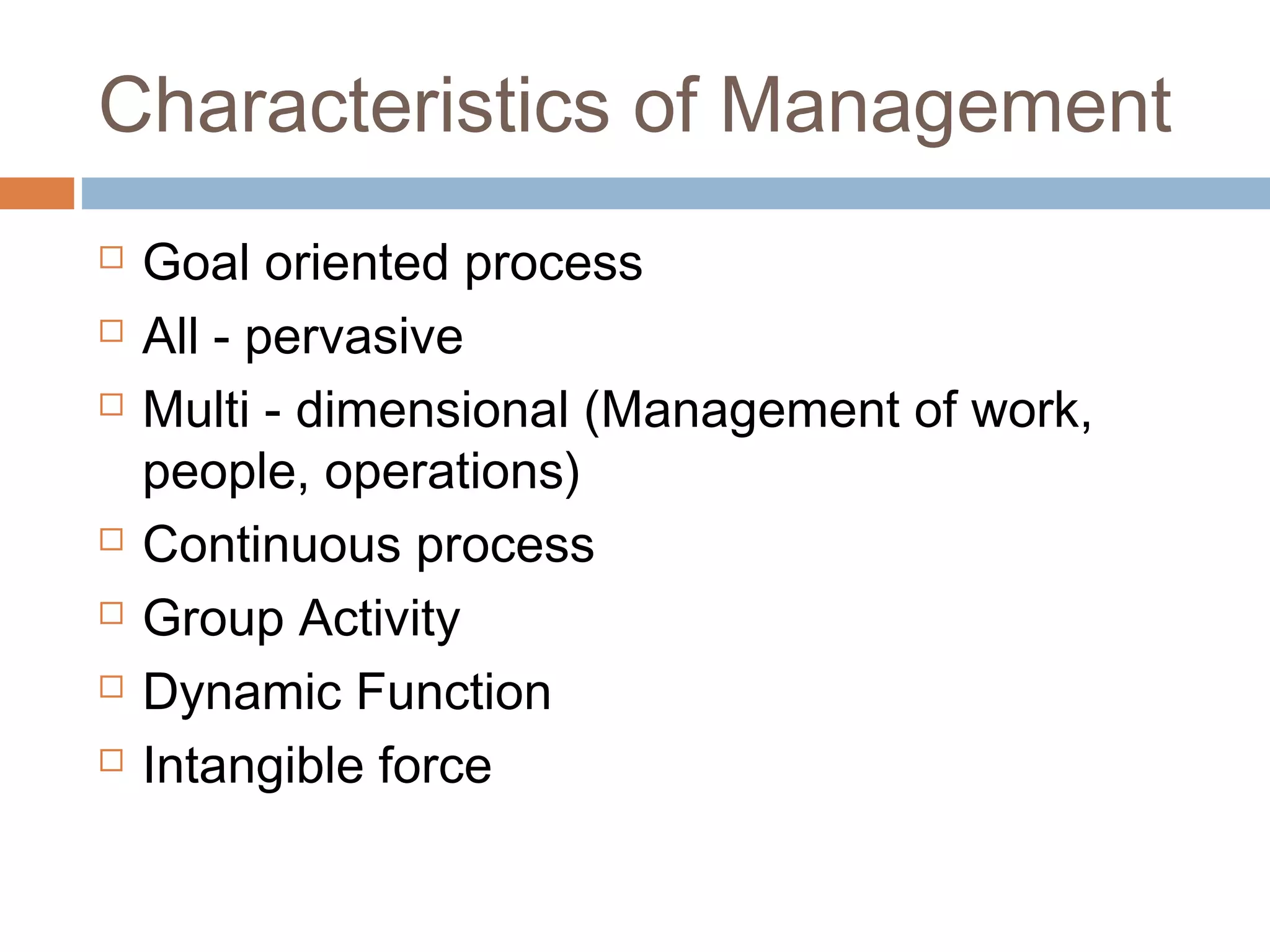 Characteristics of Management
 Goal oriented process
 All - pervasive
 Multi - dimensional (Management of work,
people, operations)
 Continuous process
 Group Activity
 Dynamic Function
 Intangible force
 