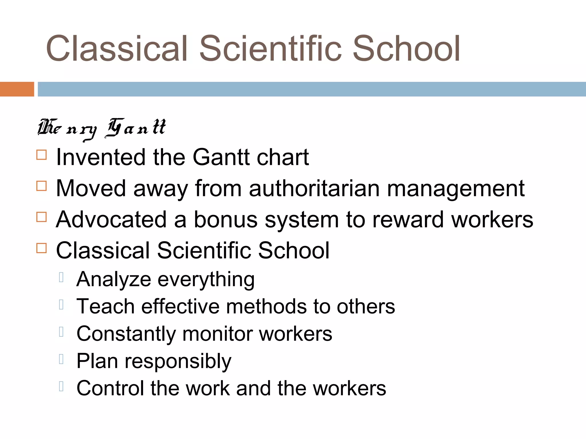 Classical Scientific School
He nry Gantt
 Invented the Gantt chart
 Moved away from authoritarian management
 Advocated a bonus system to reward workers
 Classical Scientific School
 Analyze everything
 Teach effective methods to others
 Constantly monitor workers
 Plan responsibly
 Control the work and the workers
 
