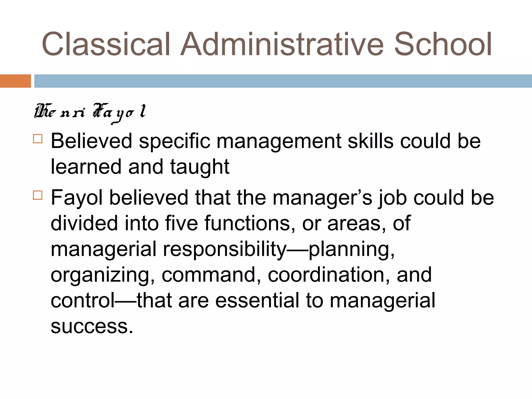 Classical Administrative School
He nri Fayo l
 Believed specific management skills could be
learned and taught
 Fayol believed that the manager’s job could be
divided into five functions, or areas, of
managerial responsibility—planning,
organizing, command, coordination, and
control—that are essential to managerial
success.
 