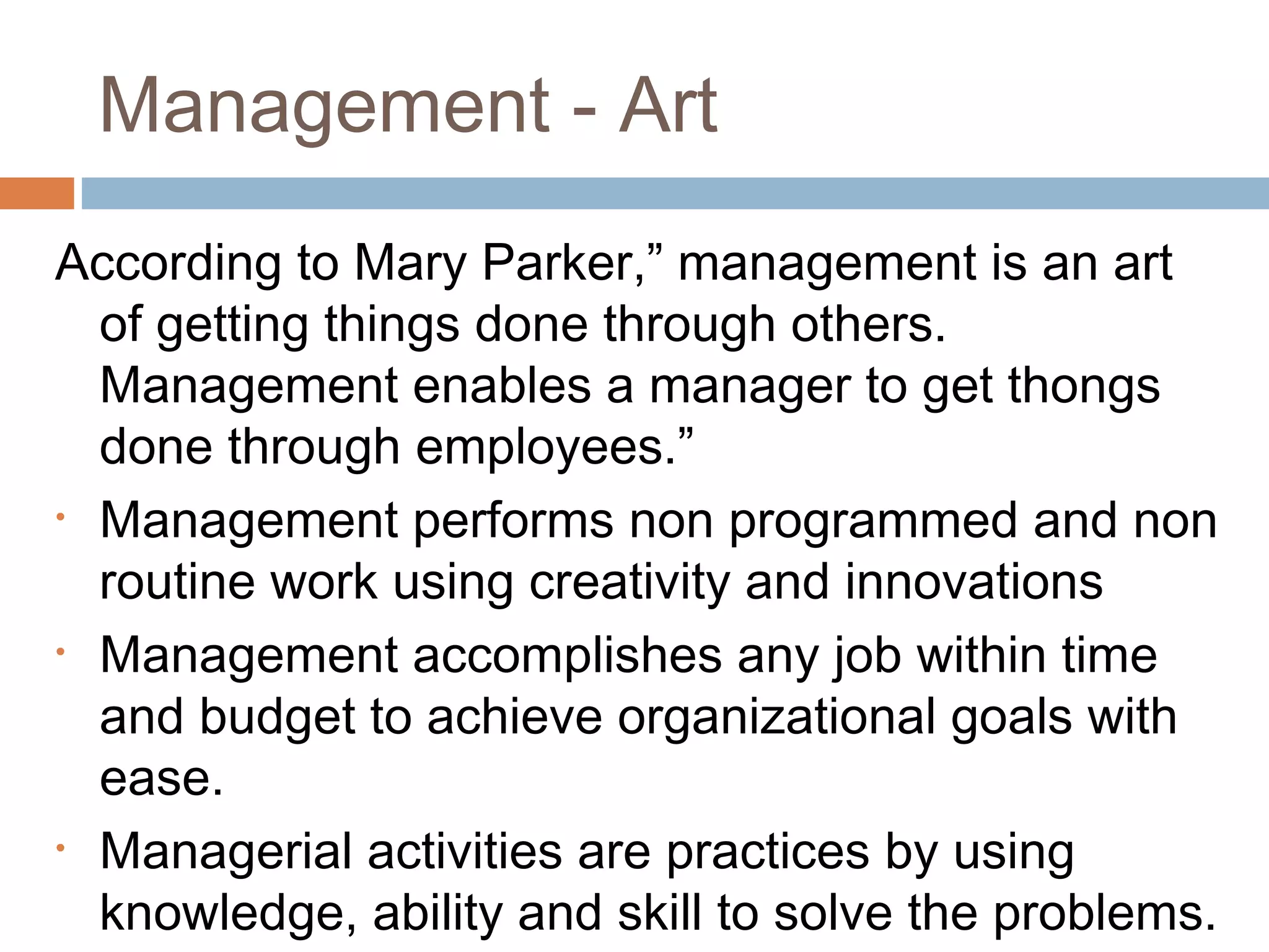 Management - Art
According to Mary Parker,” management is an art
of getting things done through others.
Management enables a manager to get thongs
done through employees.”
• Management performs non programmed and non
routine work using creativity and innovations
• Management accomplishes any job within time
and budget to achieve organizational goals with
ease.
• Managerial activities are practices by using
knowledge, ability and skill to solve the problems.
 