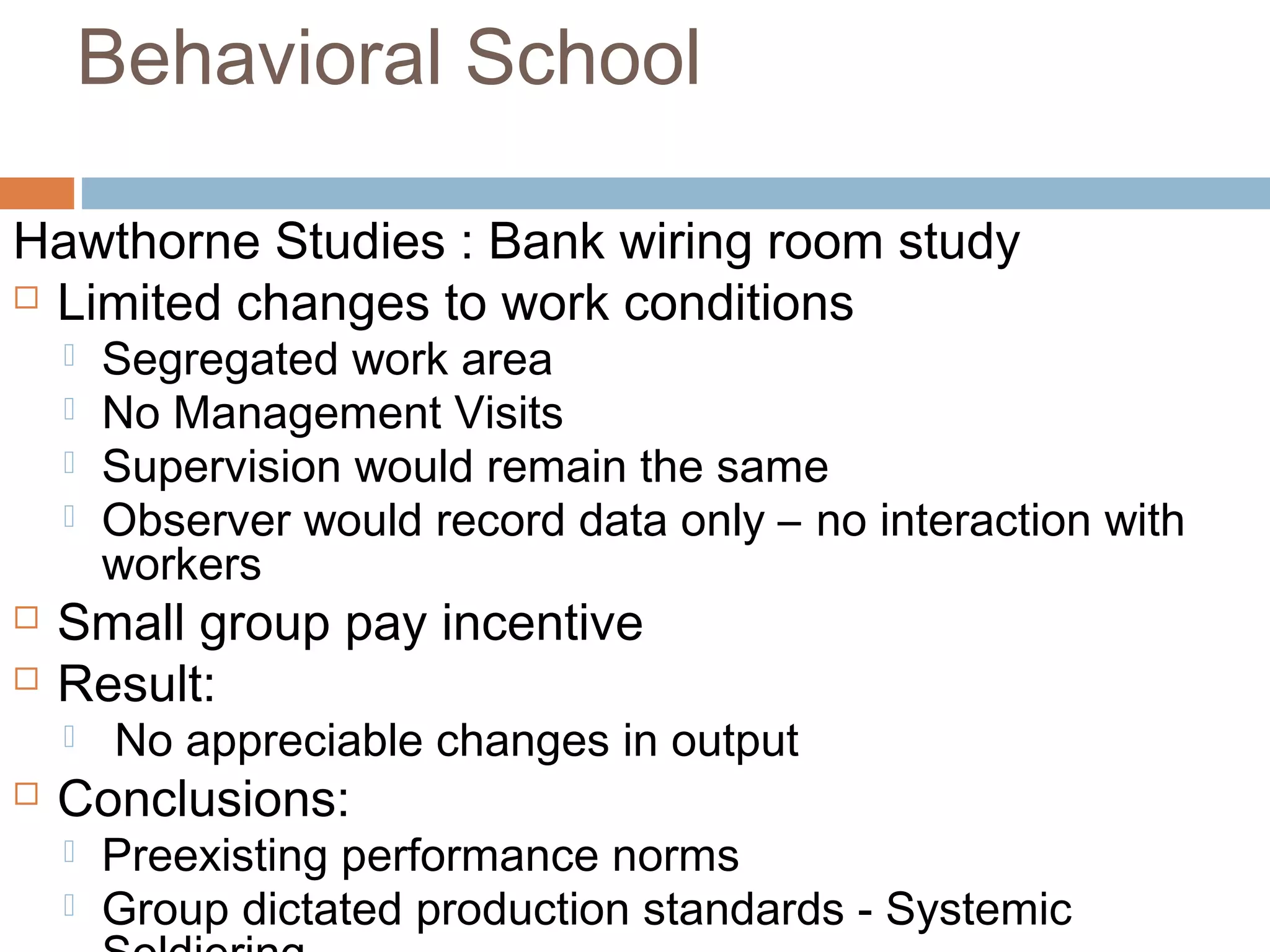 Behavioral School
Hawthorne Studies : Bank wiring room study
 Limited changes to work conditions
 Segregated work area
 No Management Visits
 Supervision would remain the same
 Observer would record data only – no interaction with
workers
 Small group pay incentive
 Result:
 No appreciable changes in output
 Conclusions:
 Preexisting performance norms
 Group dictated production standards - Systemic
 