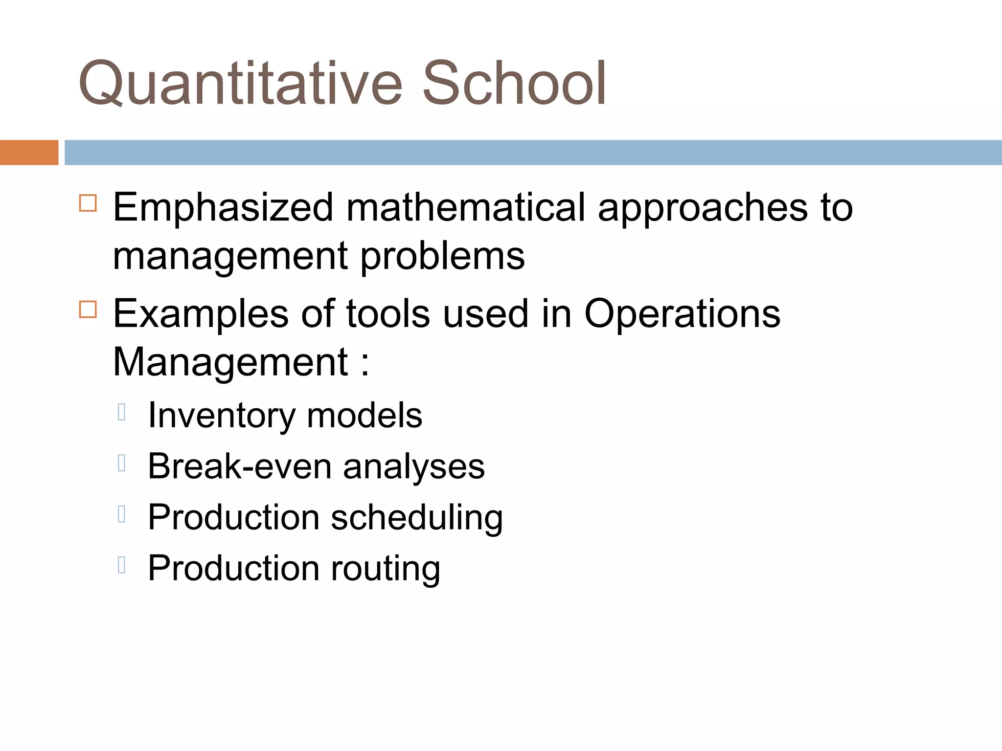 Quantitative School
 Emphasized mathematical approaches to
management problems
 Examples of tools used in Operations
Management :
 Inventory models
 Break-even analyses
 Production scheduling
 Production routing
 