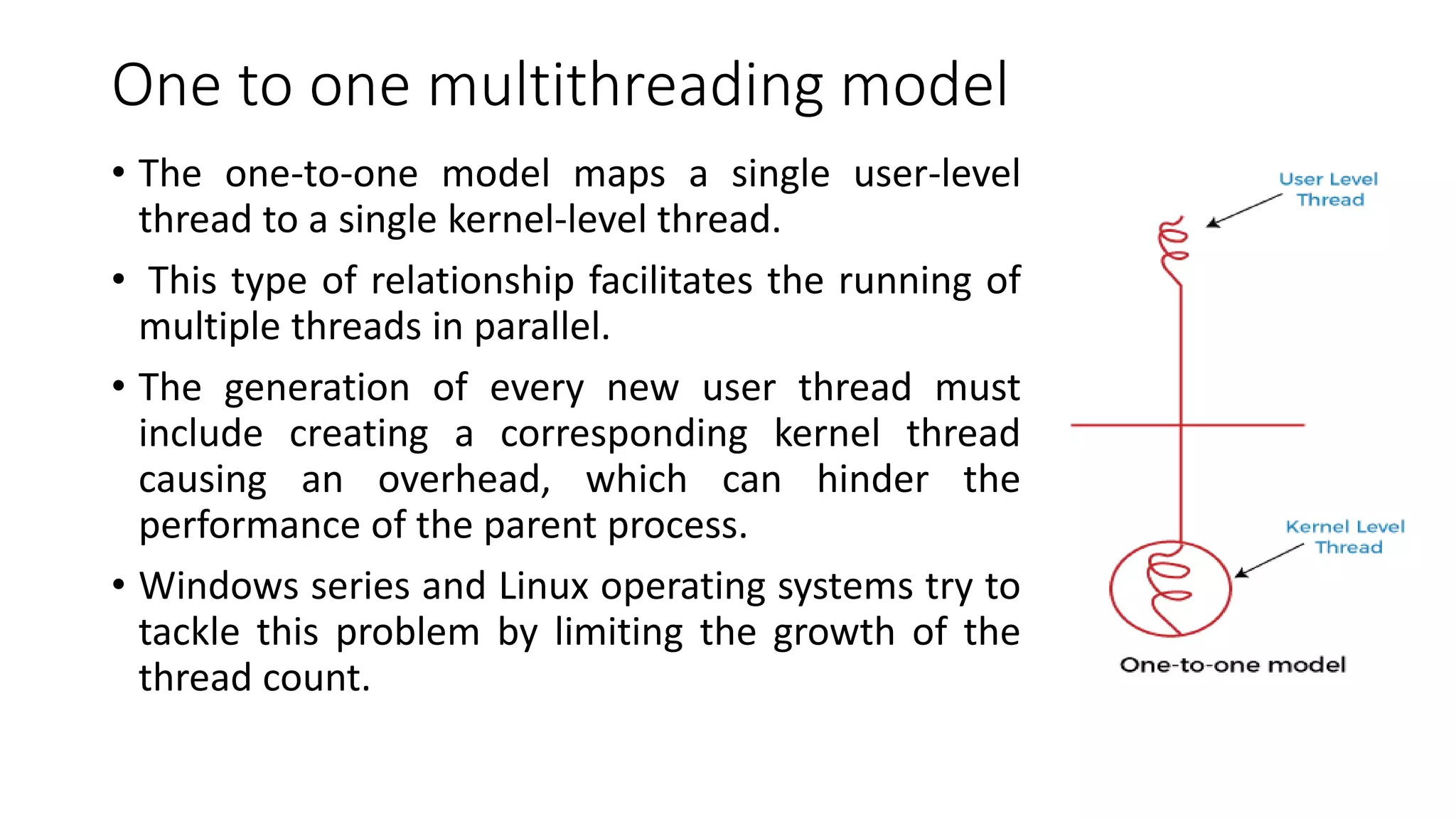 One to one multithreading model
• The one-to-one model maps a single user-level
thread to a single kernel-level thread.
• This type of relationship facilitates the running of
multiple threads in parallel.
• The generation of every new user thread must
include creating a corresponding kernel thread
causing an overhead, which can hinder the
performance of the parent process.
• Windows series and Linux operating systems try to
tackle this problem by limiting the growth of the
thread count.
 