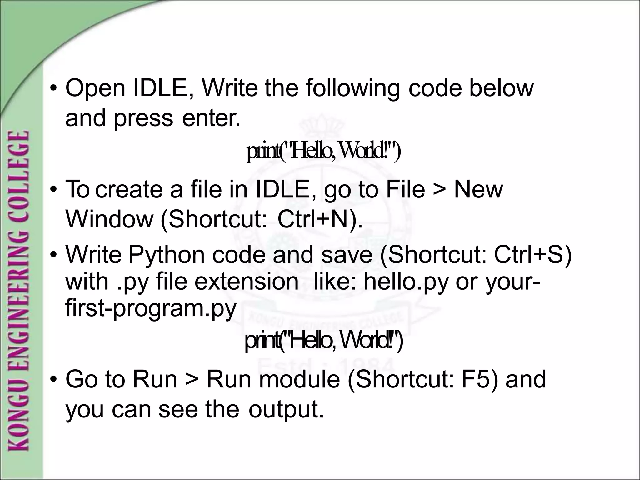 • Open IDLE, Write the following code below
and press enter.
print("Hello,W
orld!")
• To create a file in IDLE, go to File > New
Window (Shortcut: Ctrl+N).
• Write Python code and save (Shortcut: Ctrl+S)
with .py file extension like: hello.py or your-
first-program.py
print("Hello,World!")
• Go to Run > Run module (Shortcut: F5) and
you can see the output.
 