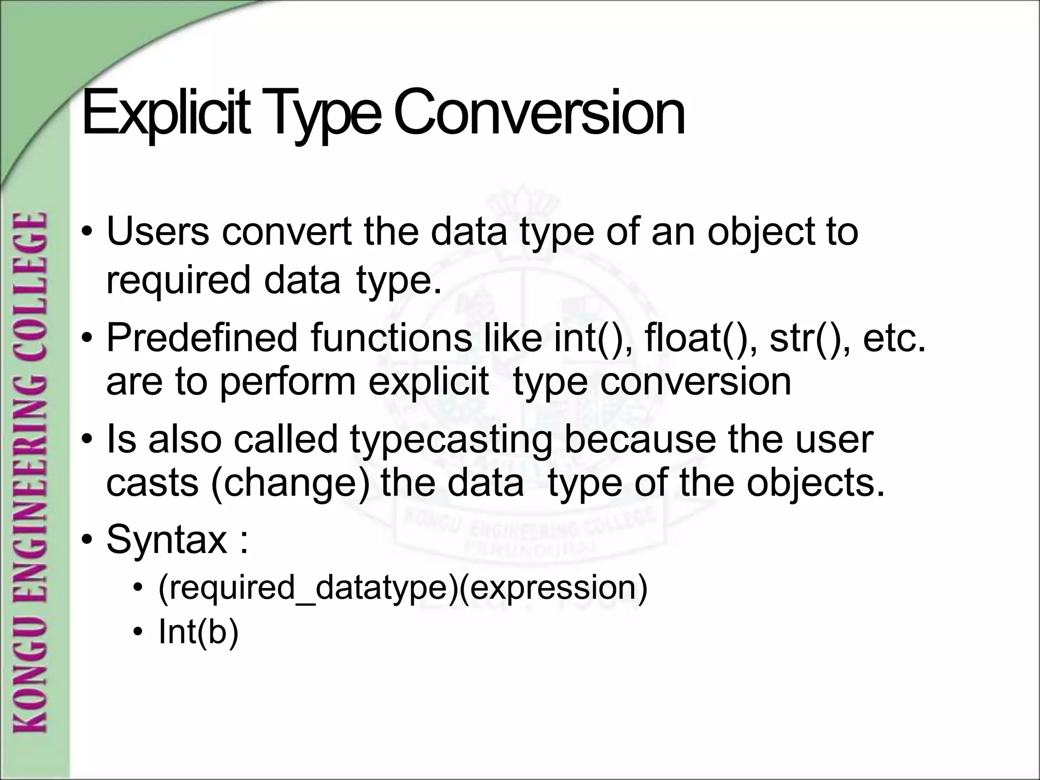 ExplicitTypeConversion
• Users convert the data type of an object to
required data type.
• Predefined functions like int(), float(), str(), etc.
are to perform explicit type conversion
• Is also called typecasting because the user
casts (change) the data type of the objects.
• Syntax :
• (required_datatype)(expression)
• Int(b)
 