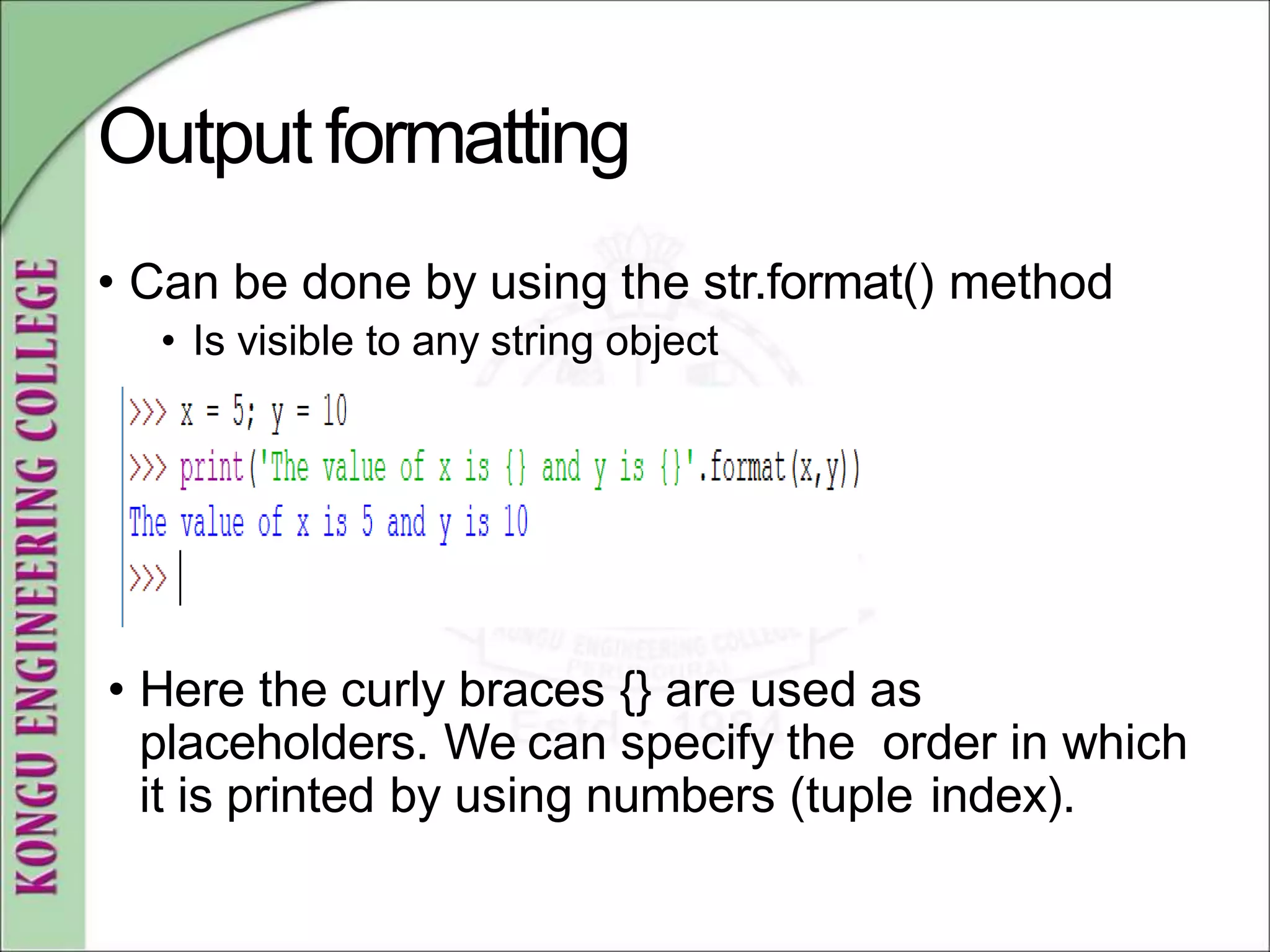 Output formatting
• Can be done by using the str.format() method
• Is visible to any string object
• Here the curly braces {} are used as
placeholders. We can specify the order in which
it is printed by using numbers (tuple index).
 