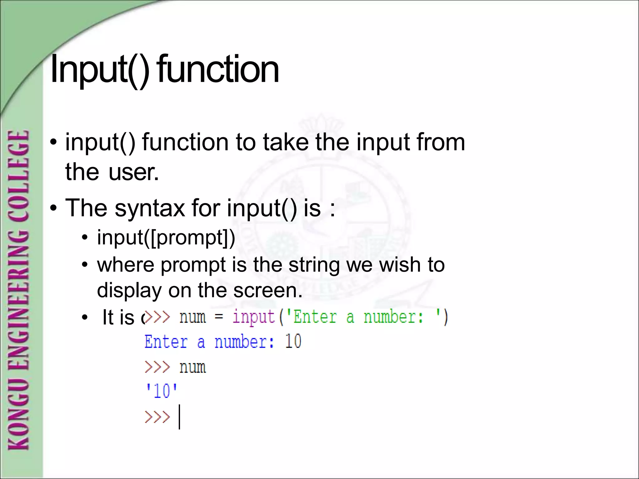 Input()function
• input() function to take the input from
the user.
• The syntax for input() is :
• input([prompt])
• where prompt is the string we wish to
display on the screen.
• It is optional
 
