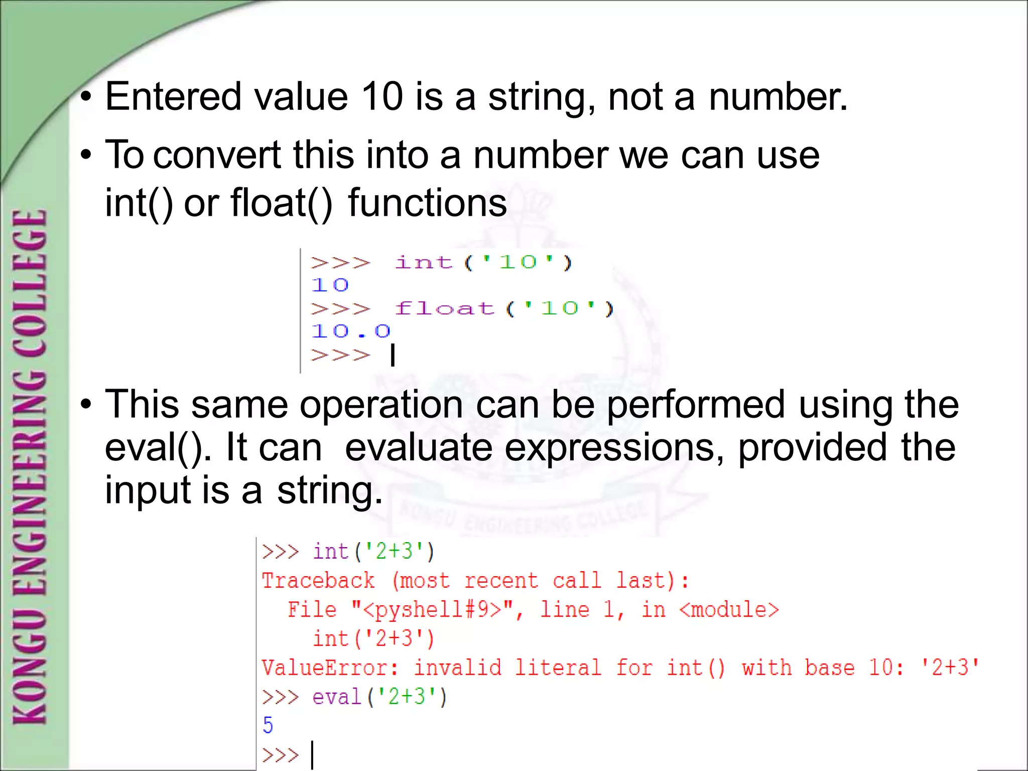 • Entered value 10 is a string, not a number.
• To convert this into a number we can use
int() or float() functions
• This same operation can be performed using the
eval(). It can evaluate expressions, provided the
input is a string.
 