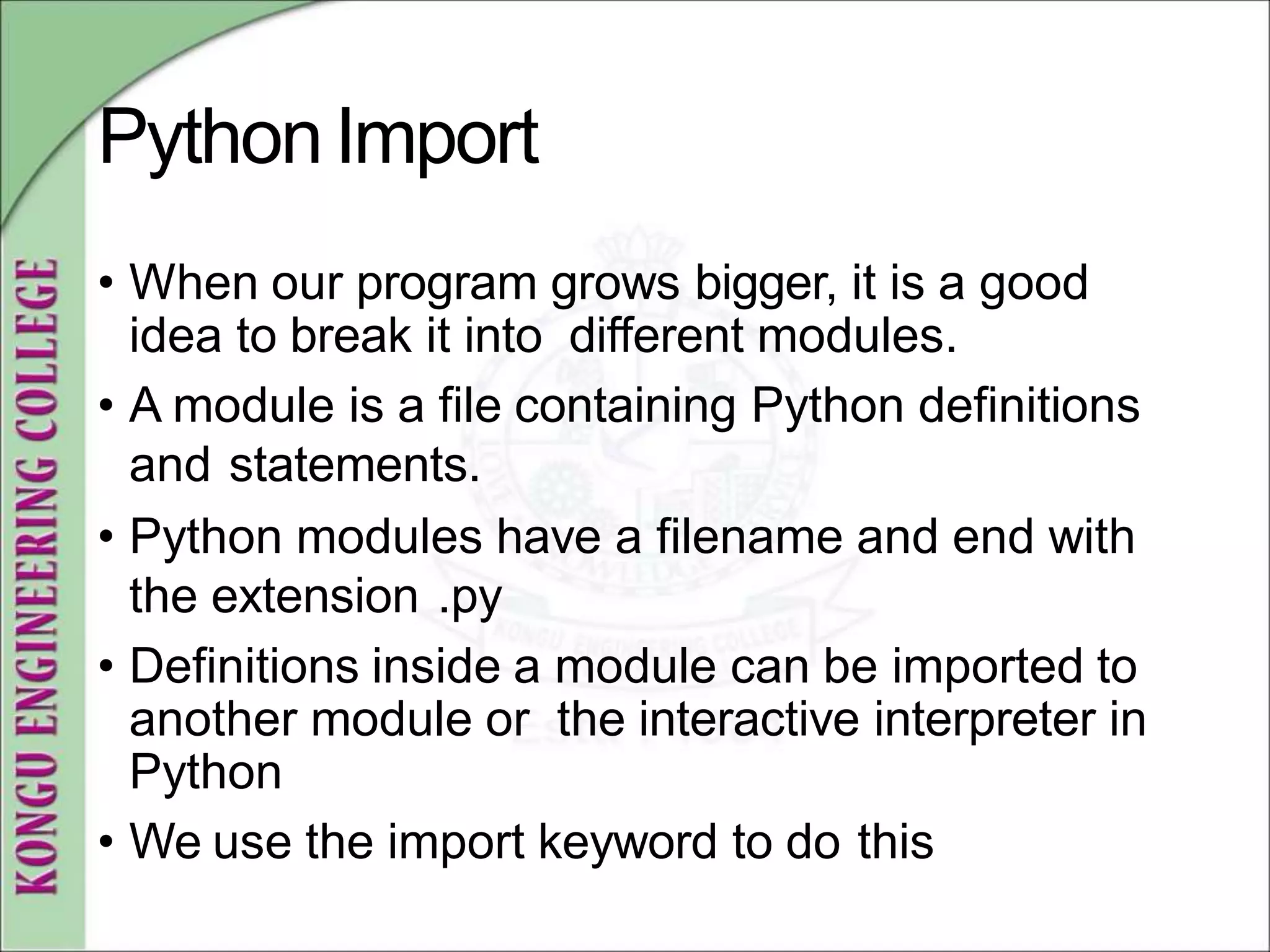 PythonImport
• When our program grows bigger, it is a good
idea to break it into different modules.
• A module is a file containing Python definitions
and statements.
• Python modules have a filename and end with
the extension .py
• Definitions inside a module can be imported to
another module or the interactive interpreter in
Python
• We use the import keyword to do this
 