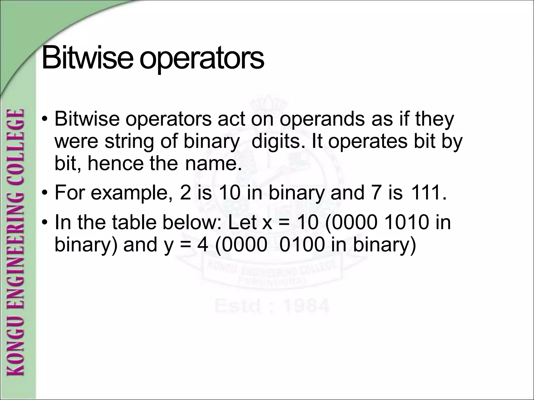 Bitwiseoperators
• Bitwise operators act on operands as if they
were string of binary digits. It operates bit by
bit, hence the name.
• For example, 2 is 10 in binary and 7 is 111.
• In the table below: Let x = 10 (0000 1010 in
binary) and y = 4 (0000 0100 in binary)
 