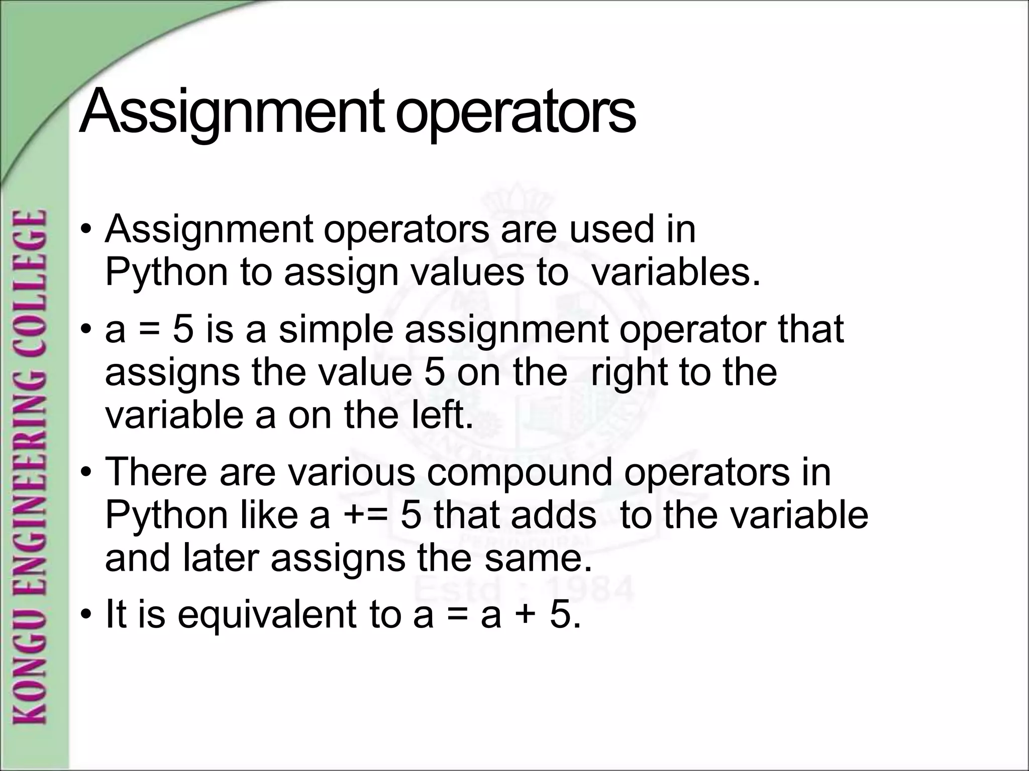 Assignmentoperators
• Assignment operators are used in
Python to assign values to variables.
• a = 5 is a simple assignment operator that
assigns the value 5 on the right to the
variable a on the left.
• There are various compound operators in
Python like a += 5 that adds to the variable
and later assigns the same.
• It is equivalent to a = a + 5.
 
