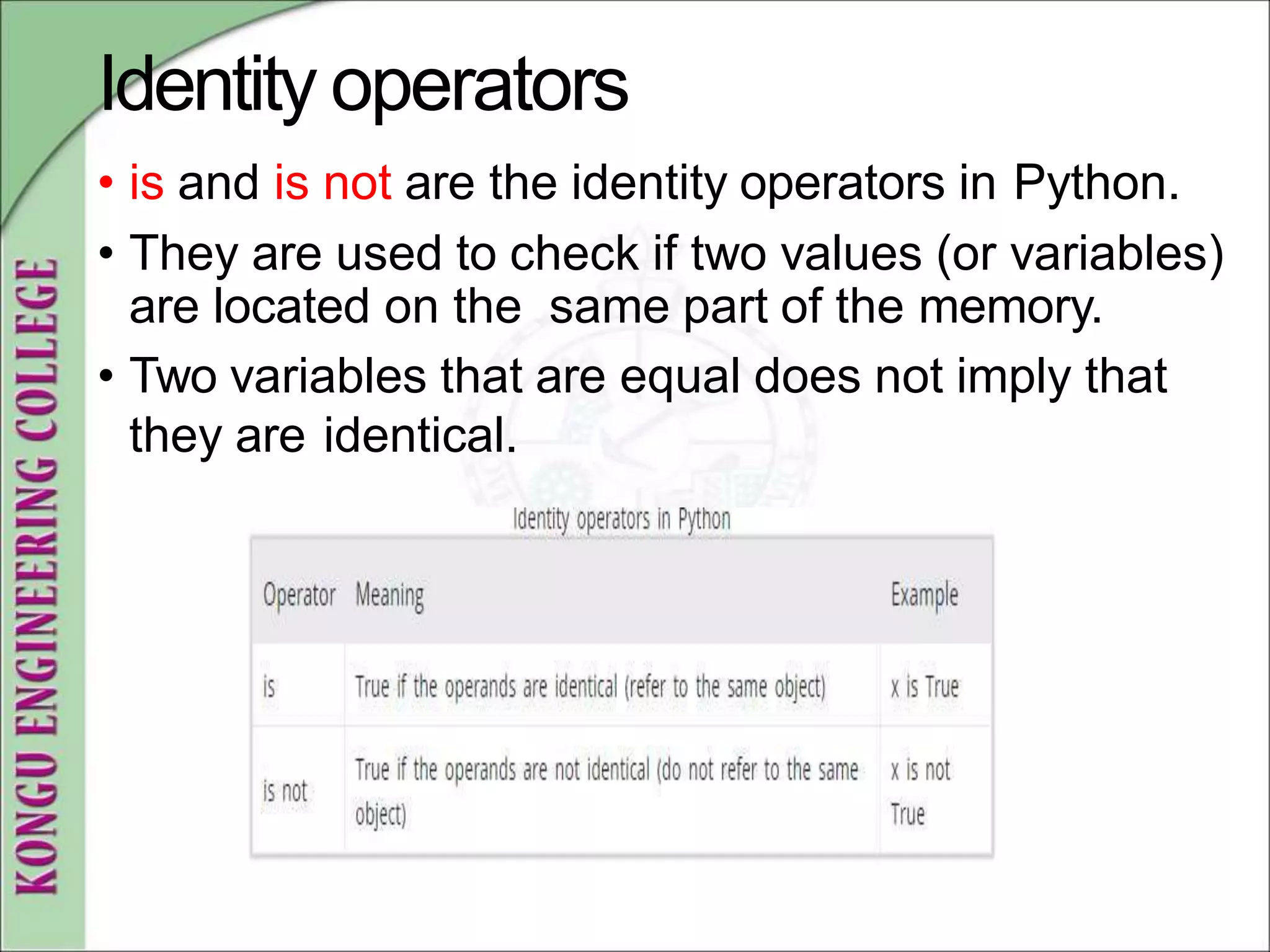 Identity operators
• is and is not are the identity operators in Python.
• They are used to check if two values (or variables)
are located on the same part of the memory.
• Two variables that are equal does not imply that
they are identical.
 