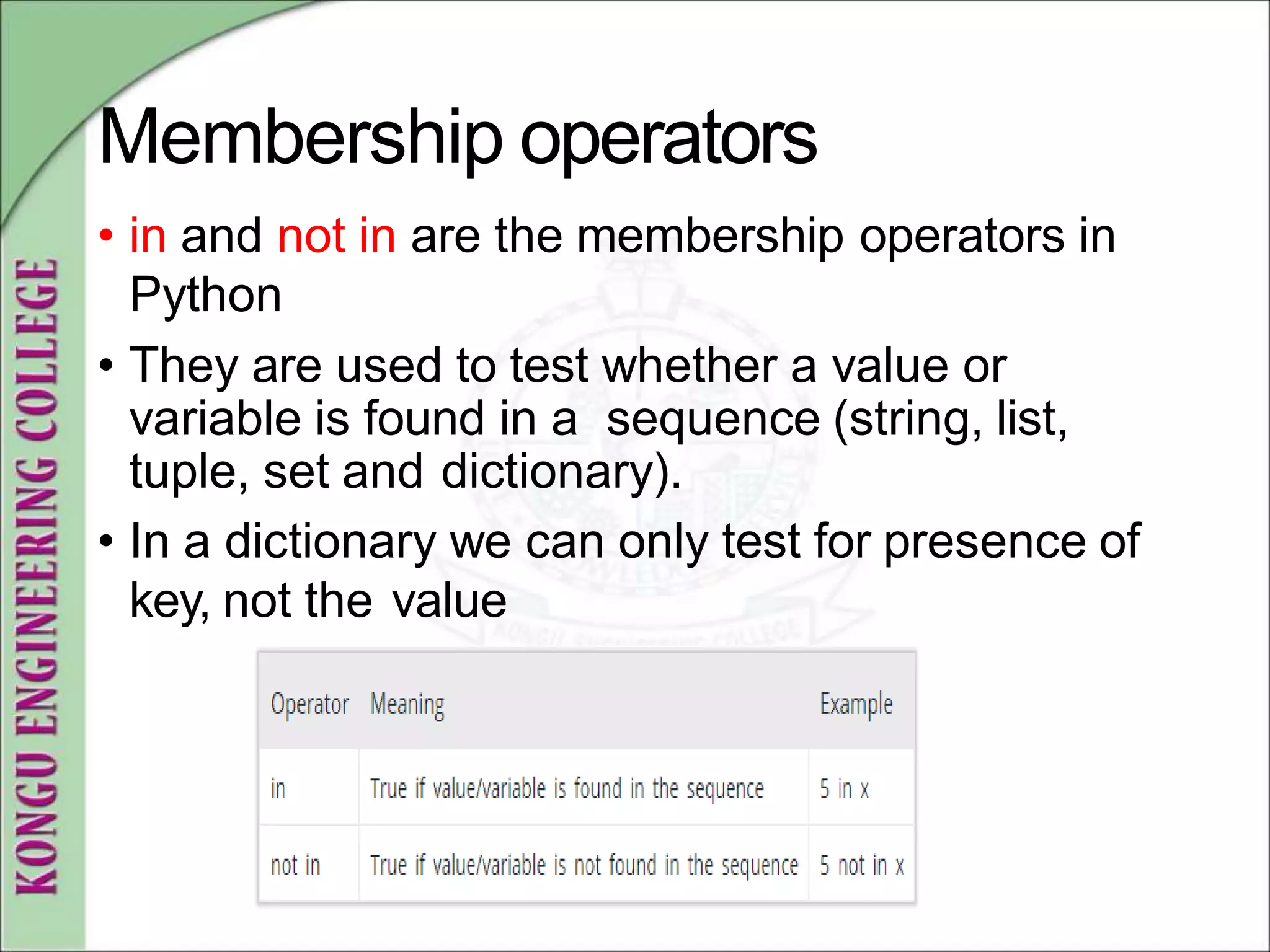 Membership operators
• in and not in are the membership operators in
Python
• They are used to test whether a value or
variable is found in a sequence (string, list,
tuple, set and dictionary).
• In a dictionary we can only test for presence of
key, not the value
 