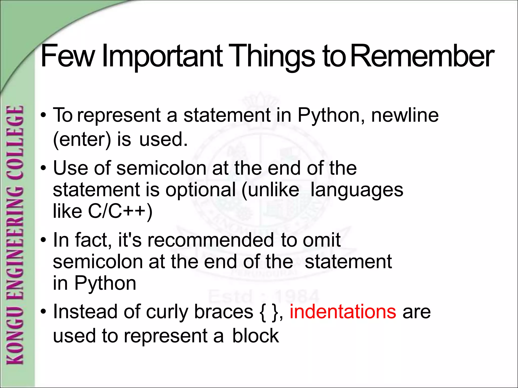 Few Important Things toRemember
• To represent a statement in Python, newline
(enter) is used.
• Use of semicolon at the end of the
statement is optional (unlike languages
like C/C++)
• In fact, it's recommended to omit
semicolon at the end of the statement
in Python
• Instead of curly braces { }, indentations are
used to represent a block
 