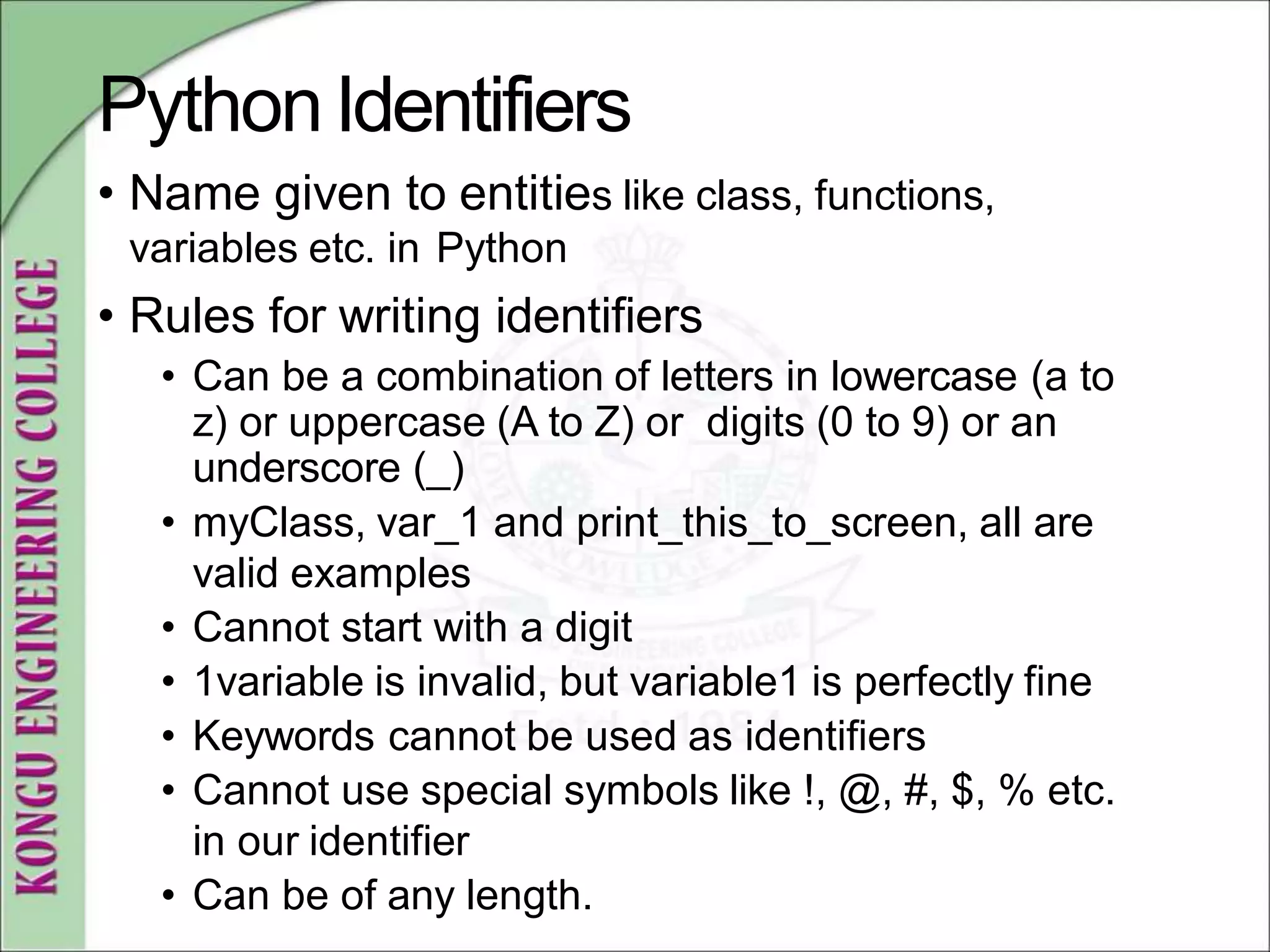 PythonIdentifiers
• Name given to entities like class, functions,
variables etc. in Python
• Rules for writing identifiers
• Can be a combination of letters in lowercase (a to
z) or uppercase (A to Z) or digits (0 to 9) or an
underscore (_)
• myClass, var_1 and print_this_to_screen, all are
valid examples
• Cannot start with a digit
• 1variable is invalid, but variable1 is perfectly fine
• Keywords cannot be used as identifiers
• Cannot use special symbols like !, @, #, $, % etc.
in our identifier
• Can be of any length.
 