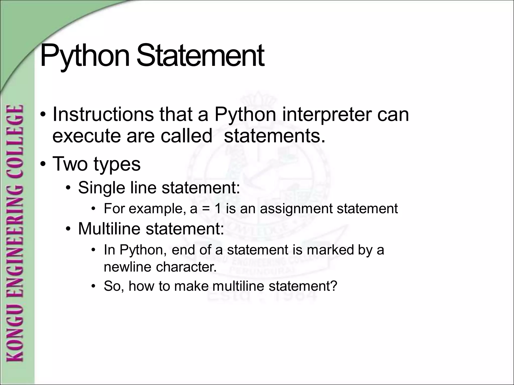PythonStatement
• Instructions that a Python interpreter can
execute are called statements.
• Two types
• Single line statement:
• For example, a = 1 is an assignment statement
• Multiline statement:
• In Python, end of a statement is marked by a
newline character.
• So, how to make multiline statement?
 