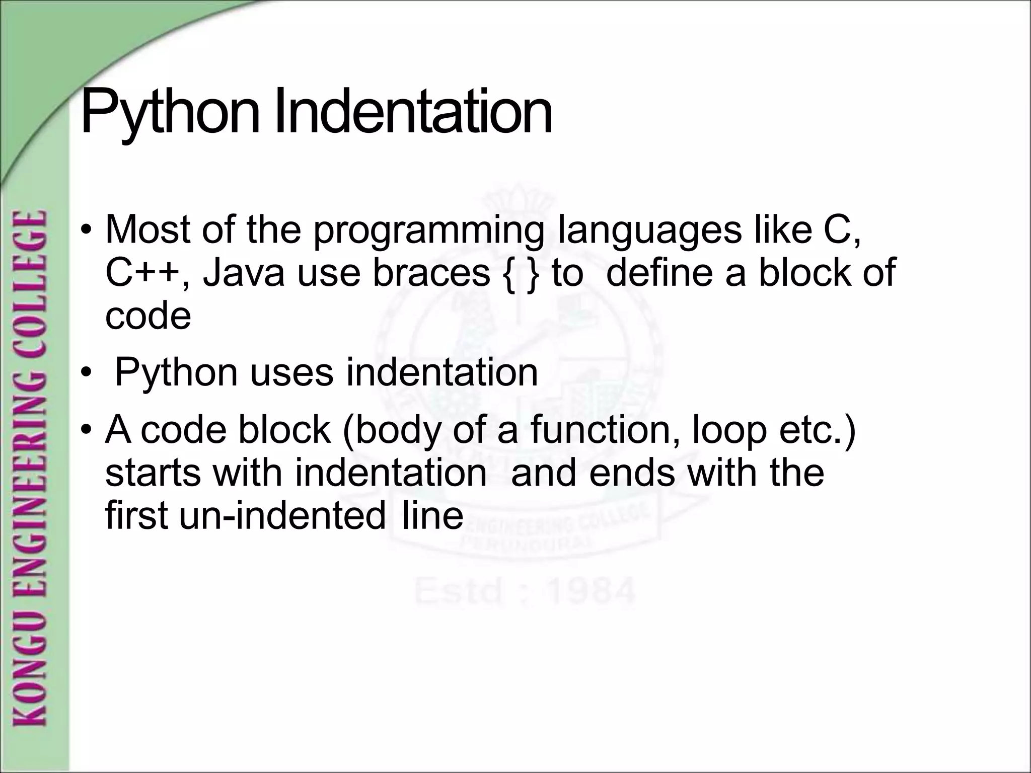 PythonIndentation
• Most of the programming languages like C,
C++, Java use braces { } to define a block of
code
• Python uses indentation
• A code block (body of a function, loop etc.)
starts with indentation and ends with the
first un-indented line
 