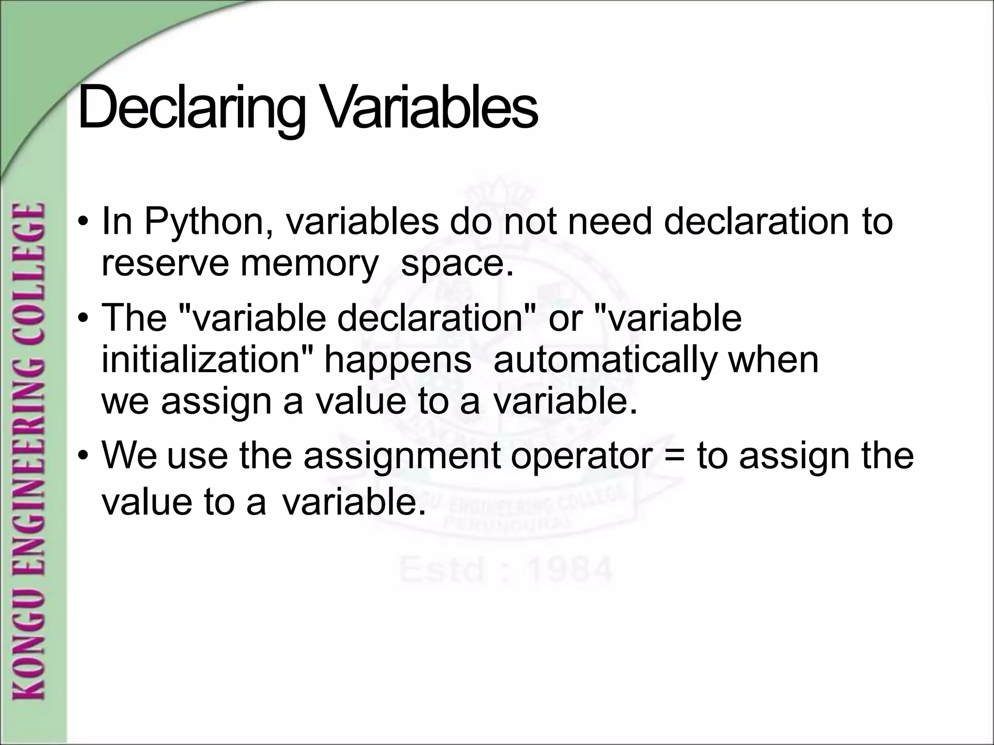 Declaring Variables
• In Python, variables do not need declaration to
reserve memory space.
• The "variable declaration" or "variable
initialization" happens automatically when
we assign a value to a variable.
• We use the assignment operator = to assign the
value to a variable.
 