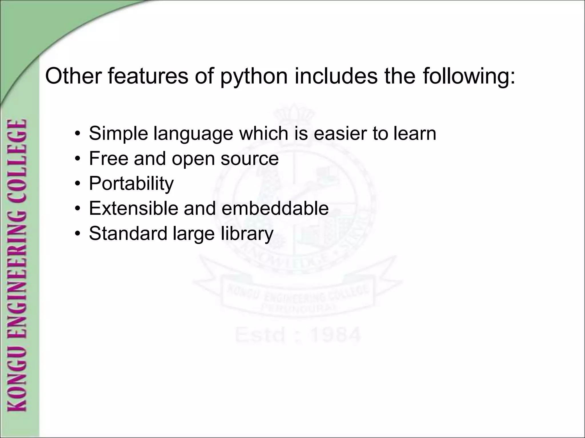 Other features of python includes the following:
• Simple language which is easier to learn
• Free and open source
• Portability
• Extensible and embeddable
• Standard large library
 