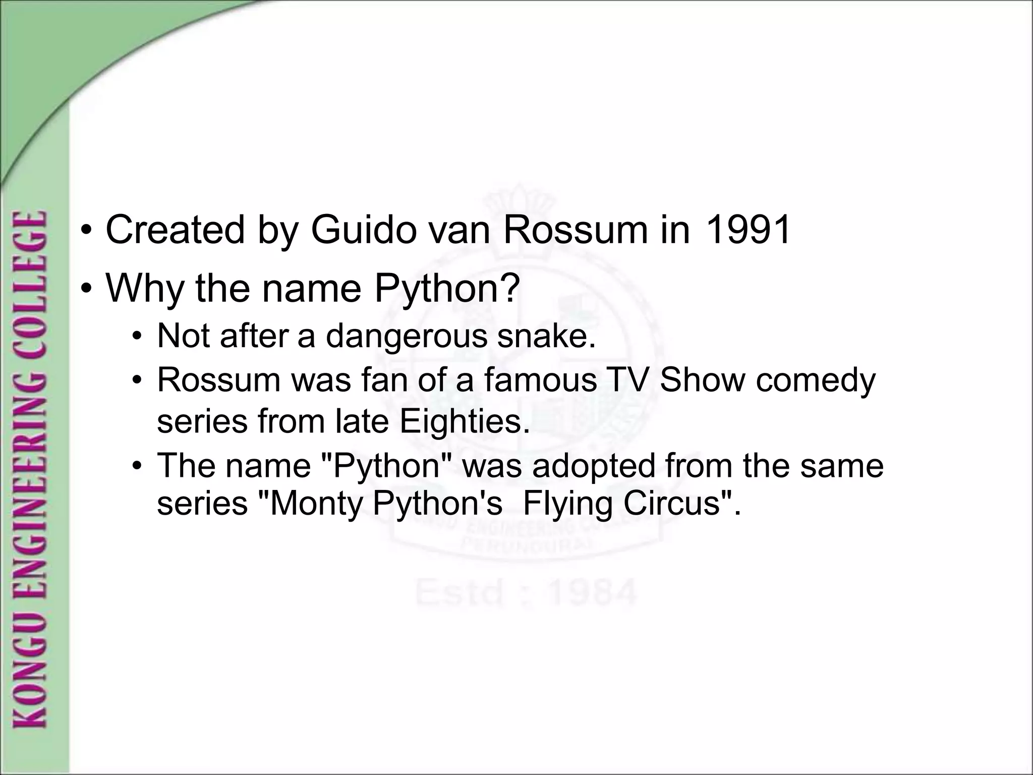 • Created by Guido van Rossum in 1991
• Why the name Python?
• Not after a dangerous snake.
• Rossum was fan of a famous TV Show comedy
series from late Eighties.
• The name "Python" was adopted from the same
series "Monty Python's Flying Circus".
 