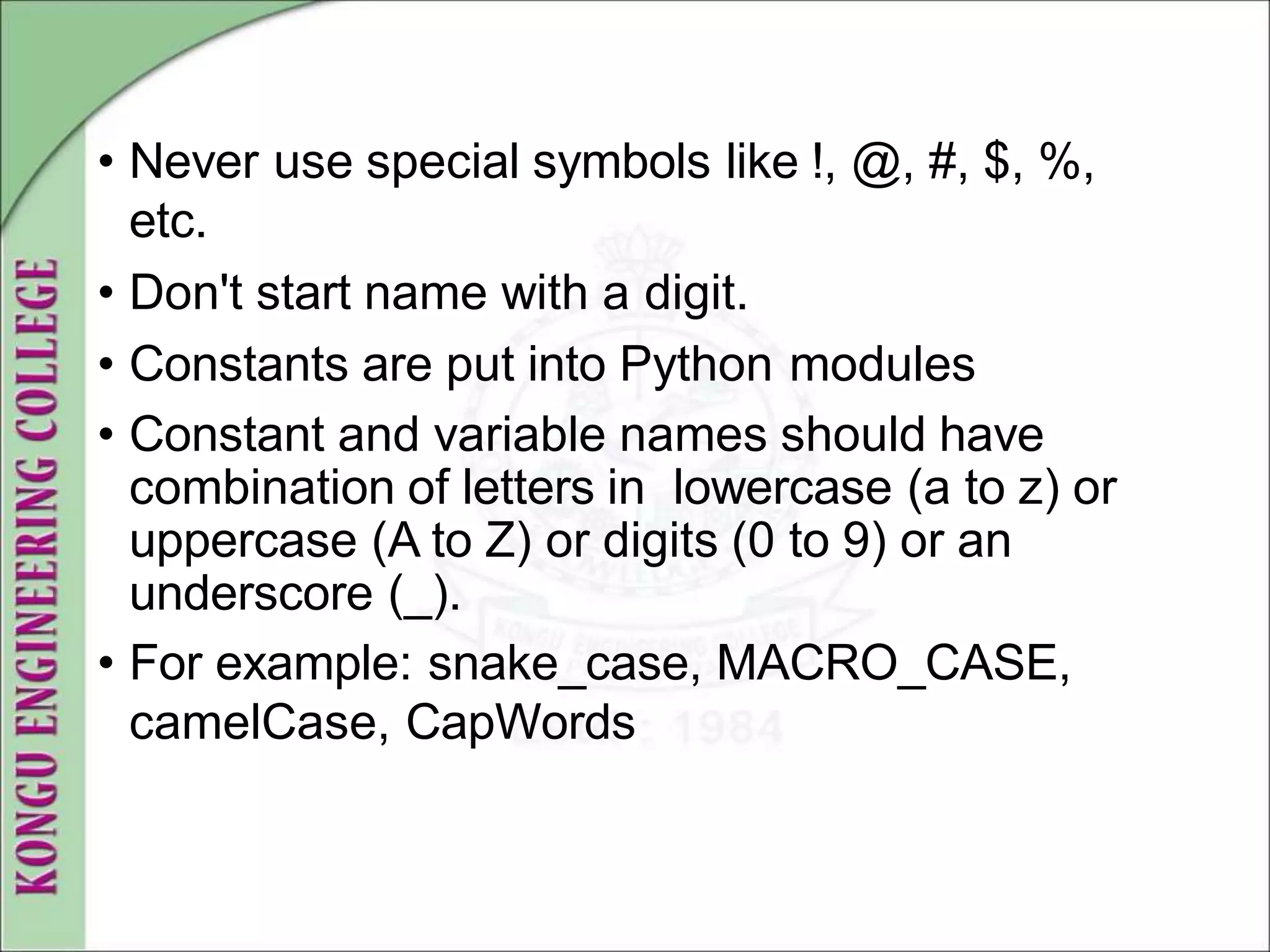 • Never use special symbols like !, @, #, $, %,
etc.
• Don't start name with a digit.
• Constants are put into Python modules
• Constant and variable names should have
combination of letters in lowercase (a to z) or
uppercase (A to Z) or digits (0 to 9) or an
underscore (_).
• For example: snake_case, MACRO_CASE,
camelCase, CapWords
 