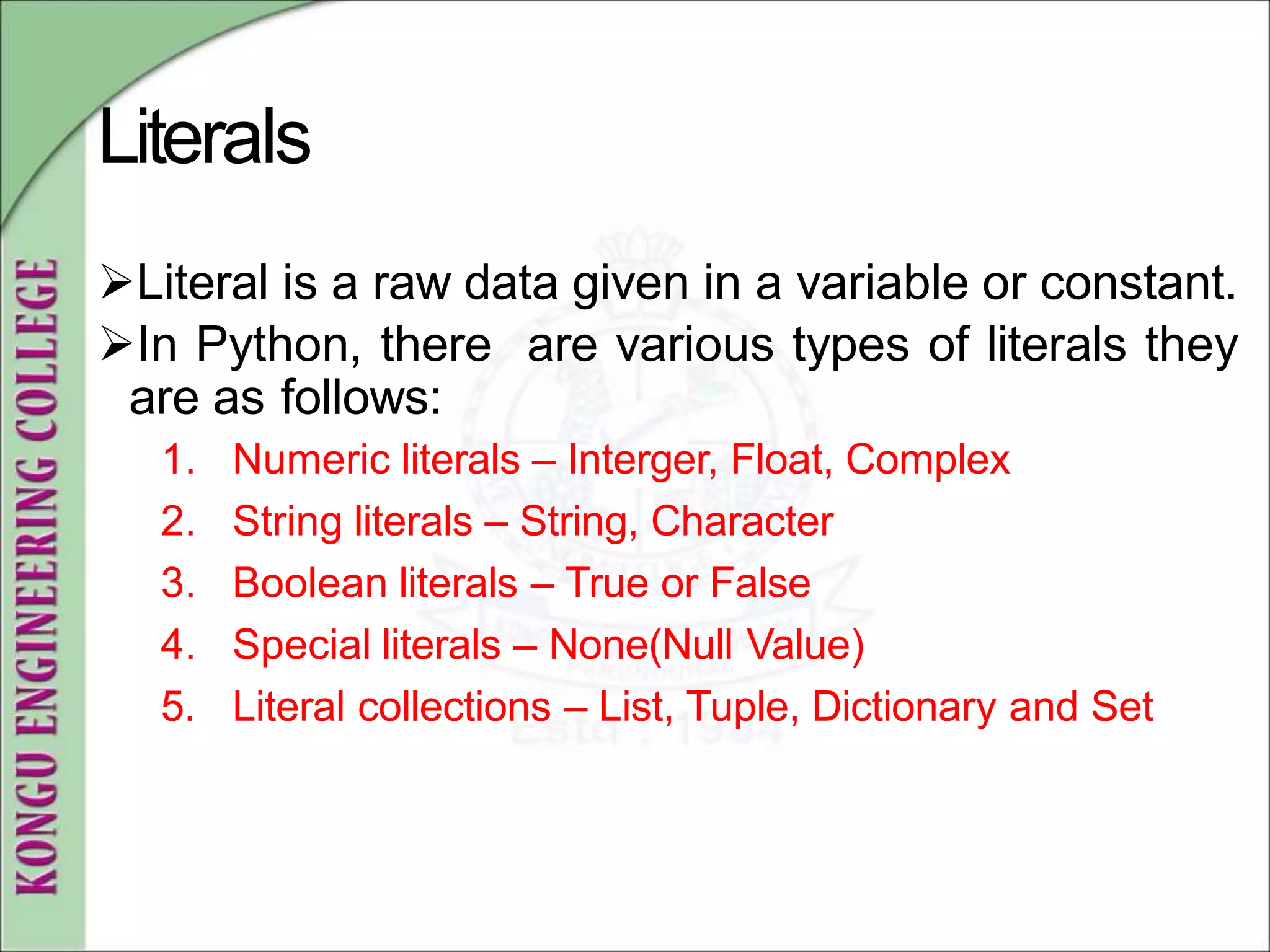 Literals
Literal is a raw data given in a variable or constant.
In Python, there are various types of literals they
are as follows:
1. Numeric literals – Interger, Float, Complex
2. String literals – String, Character
3. Boolean literals – True or False
4. Special literals – None(Null Value)
5. Literal collections – List, Tuple, Dictionary and Set
 