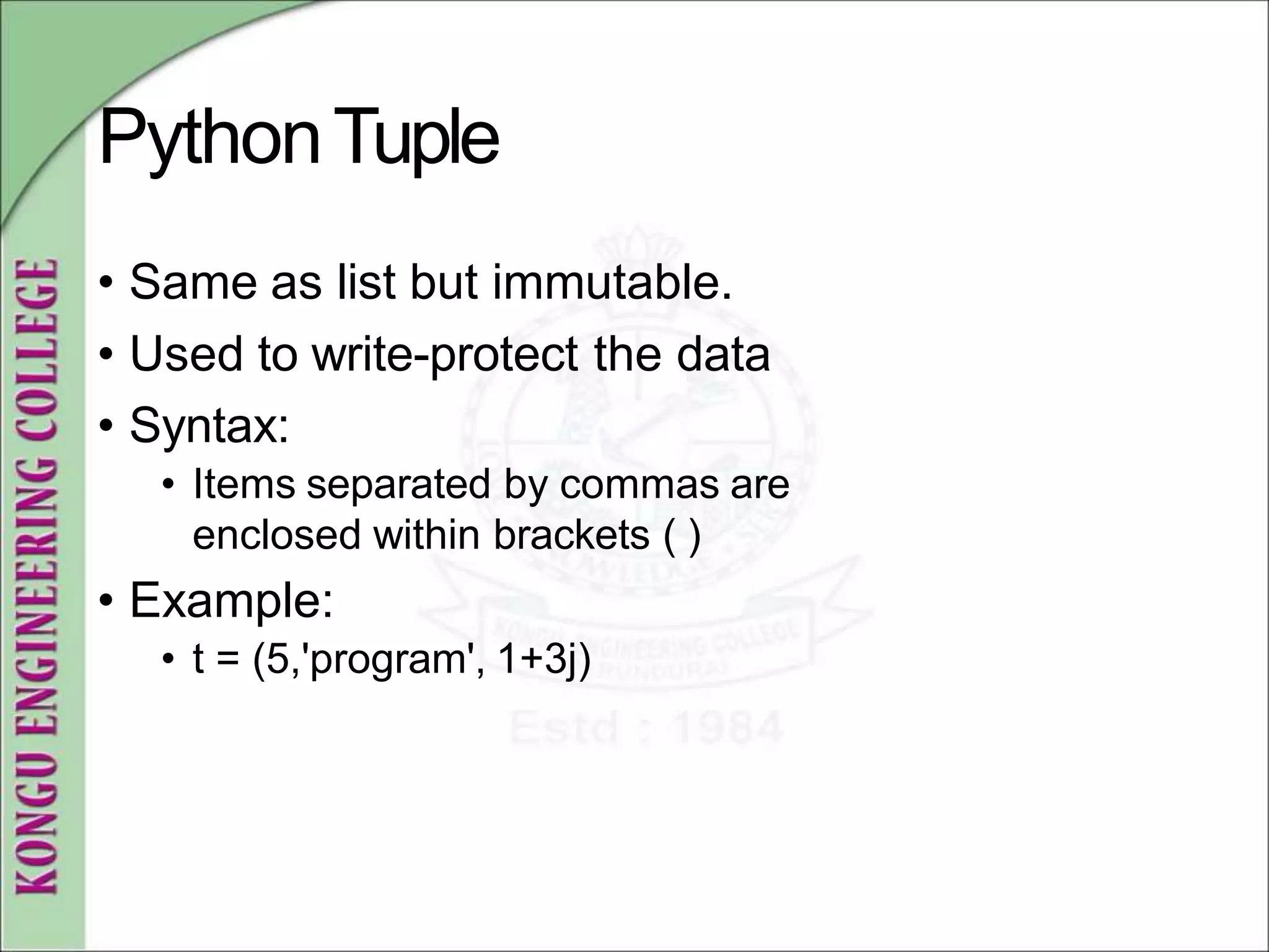 PythonTuple
• Same as list but immutable.
• Used to write-protect the data
• Syntax:
• Items separated by commas are
enclosed within brackets ( )
• Example:
• t = (5,'program', 1+3j)
 